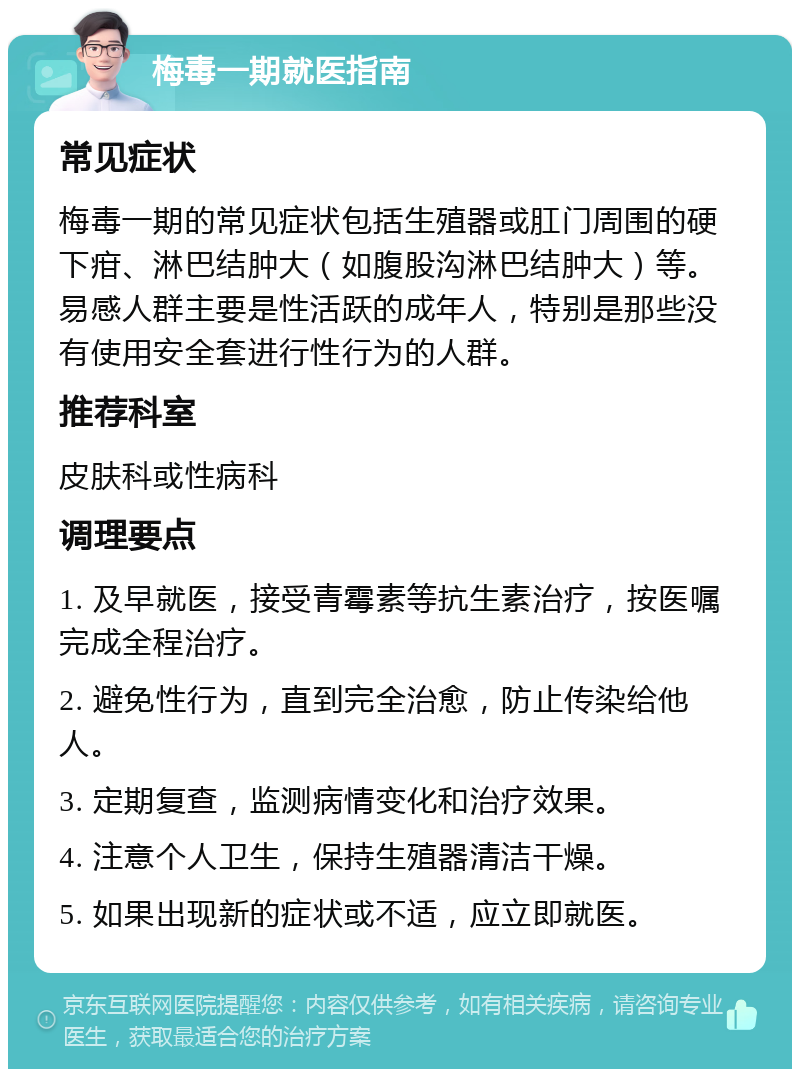 梅毒一期就医指南 常见症状 梅毒一期的常见症状包括生殖器或肛门周围的硬下疳、淋巴结肿大（如腹股沟淋巴结肿大）等。易感人群主要是性活跃的成年人，特别是那些没有使用安全套进行性行为的人群。 推荐科室 皮肤科或性病科 调理要点 1. 及早就医，接受青霉素等抗生素治疗，按医嘱完成全程治疗。 2. 避免性行为，直到完全治愈，防止传染给他人。 3. 定期复查，监测病情变化和治疗效果。 4. 注意个人卫生，保持生殖器清洁干燥。 5. 如果出现新的症状或不适，应立即就医。