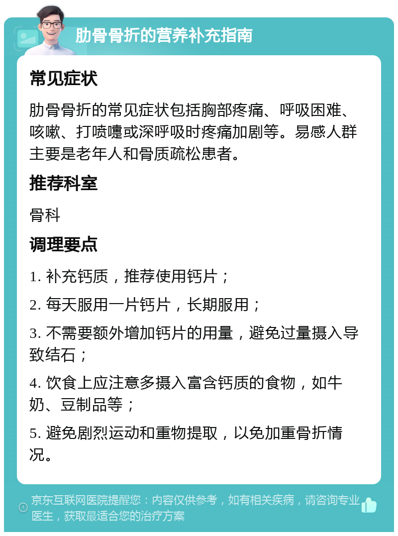 肋骨骨折的营养补充指南 常见症状 肋骨骨折的常见症状包括胸部疼痛、呼吸困难、咳嗽、打喷嚏或深呼吸时疼痛加剧等。易感人群主要是老年人和骨质疏松患者。 推荐科室 骨科 调理要点 1. 补充钙质，推荐使用钙片； 2. 每天服用一片钙片，长期服用； 3. 不需要额外增加钙片的用量，避免过量摄入导致结石； 4. 饮食上应注意多摄入富含钙质的食物，如牛奶、豆制品等； 5. 避免剧烈运动和重物提取，以免加重骨折情况。