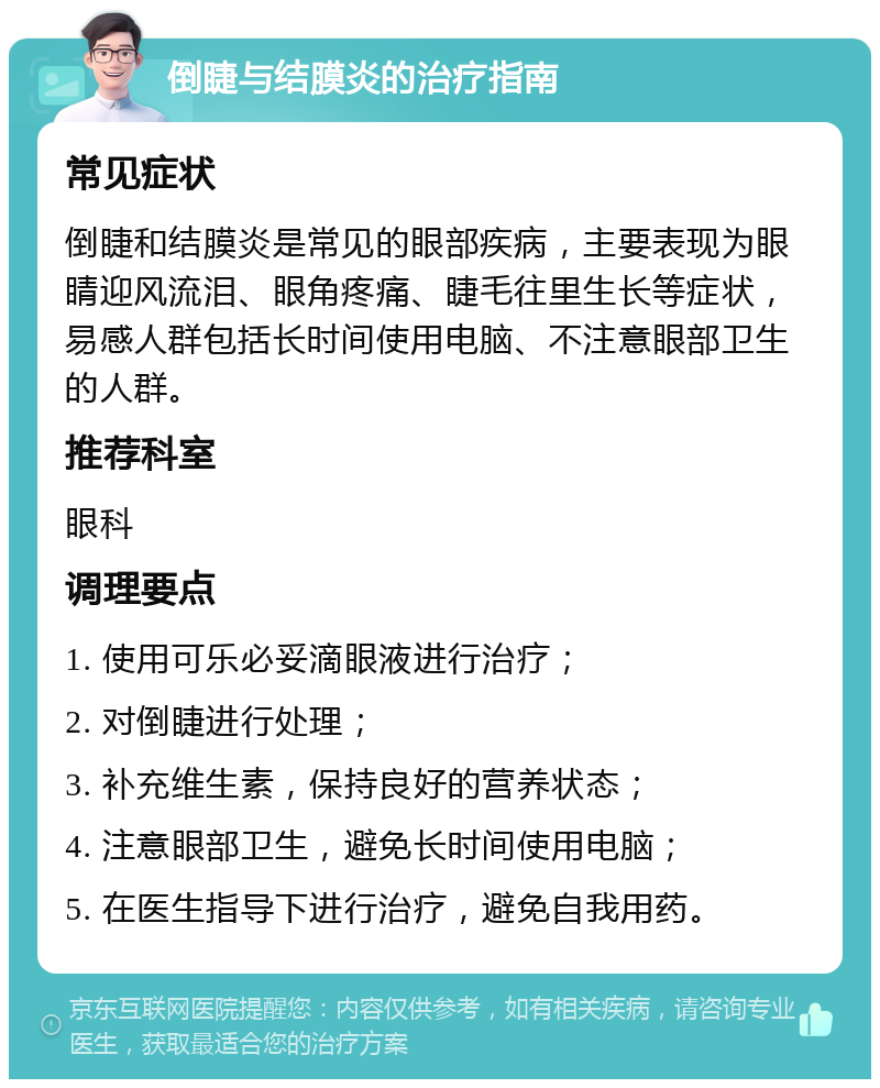 倒睫与结膜炎的治疗指南 常见症状 倒睫和结膜炎是常见的眼部疾病，主要表现为眼睛迎风流泪、眼角疼痛、睫毛往里生长等症状，易感人群包括长时间使用电脑、不注意眼部卫生的人群。 推荐科室 眼科 调理要点 1. 使用可乐必妥滴眼液进行治疗； 2. 对倒睫进行处理； 3. 补充维生素，保持良好的营养状态； 4. 注意眼部卫生，避免长时间使用电脑； 5. 在医生指导下进行治疗，避免自我用药。