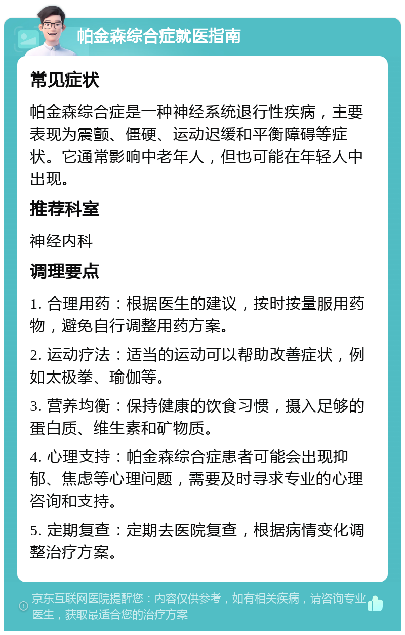 帕金森综合症就医指南 常见症状 帕金森综合症是一种神经系统退行性疾病，主要表现为震颤、僵硬、运动迟缓和平衡障碍等症状。它通常影响中老年人，但也可能在年轻人中出现。 推荐科室 神经内科 调理要点 1. 合理用药：根据医生的建议，按时按量服用药物，避免自行调整用药方案。 2. 运动疗法：适当的运动可以帮助改善症状，例如太极拳、瑜伽等。 3. 营养均衡：保持健康的饮食习惯，摄入足够的蛋白质、维生素和矿物质。 4. 心理支持：帕金森综合症患者可能会出现抑郁、焦虑等心理问题，需要及时寻求专业的心理咨询和支持。 5. 定期复查：定期去医院复查，根据病情变化调整治疗方案。