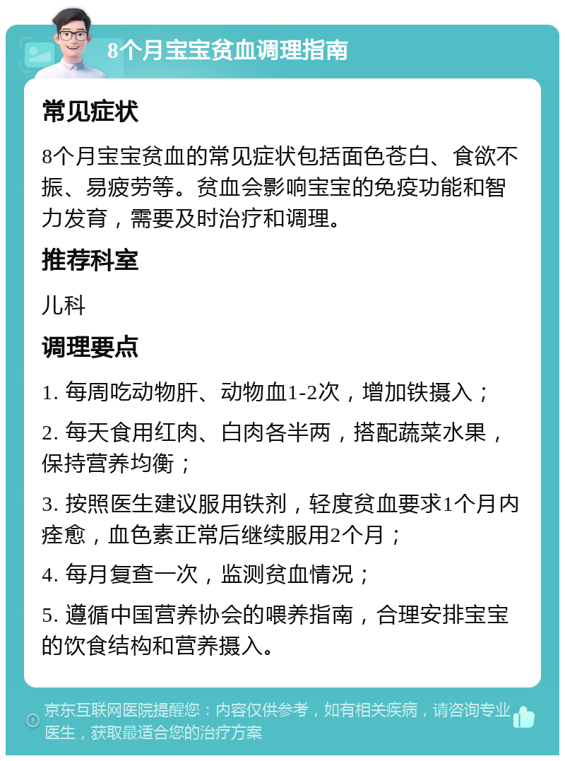 8个月宝宝贫血调理指南 常见症状 8个月宝宝贫血的常见症状包括面色苍白、食欲不振、易疲劳等。贫血会影响宝宝的免疫功能和智力发育，需要及时治疗和调理。 推荐科室 儿科 调理要点 1. 每周吃动物肝、动物血1-2次，增加铁摄入； 2. 每天食用红肉、白肉各半两，搭配蔬菜水果，保持营养均衡； 3. 按照医生建议服用铁剂，轻度贫血要求1个月内痊愈，血色素正常后继续服用2个月； 4. 每月复查一次，监测贫血情况； 5. 遵循中国营养协会的喂养指南，合理安排宝宝的饮食结构和营养摄入。