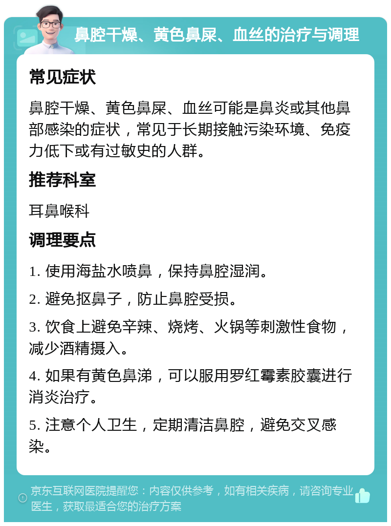 鼻腔干燥、黄色鼻屎、血丝的治疗与调理 常见症状 鼻腔干燥、黄色鼻屎、血丝可能是鼻炎或其他鼻部感染的症状，常见于长期接触污染环境、免疫力低下或有过敏史的人群。 推荐科室 耳鼻喉科 调理要点 1. 使用海盐水喷鼻，保持鼻腔湿润。 2. 避免抠鼻子，防止鼻腔受损。 3. 饮食上避免辛辣、烧烤、火锅等刺激性食物，减少酒精摄入。 4. 如果有黄色鼻涕，可以服用罗红霉素胶囊进行消炎治疗。 5. 注意个人卫生，定期清洁鼻腔，避免交叉感染。