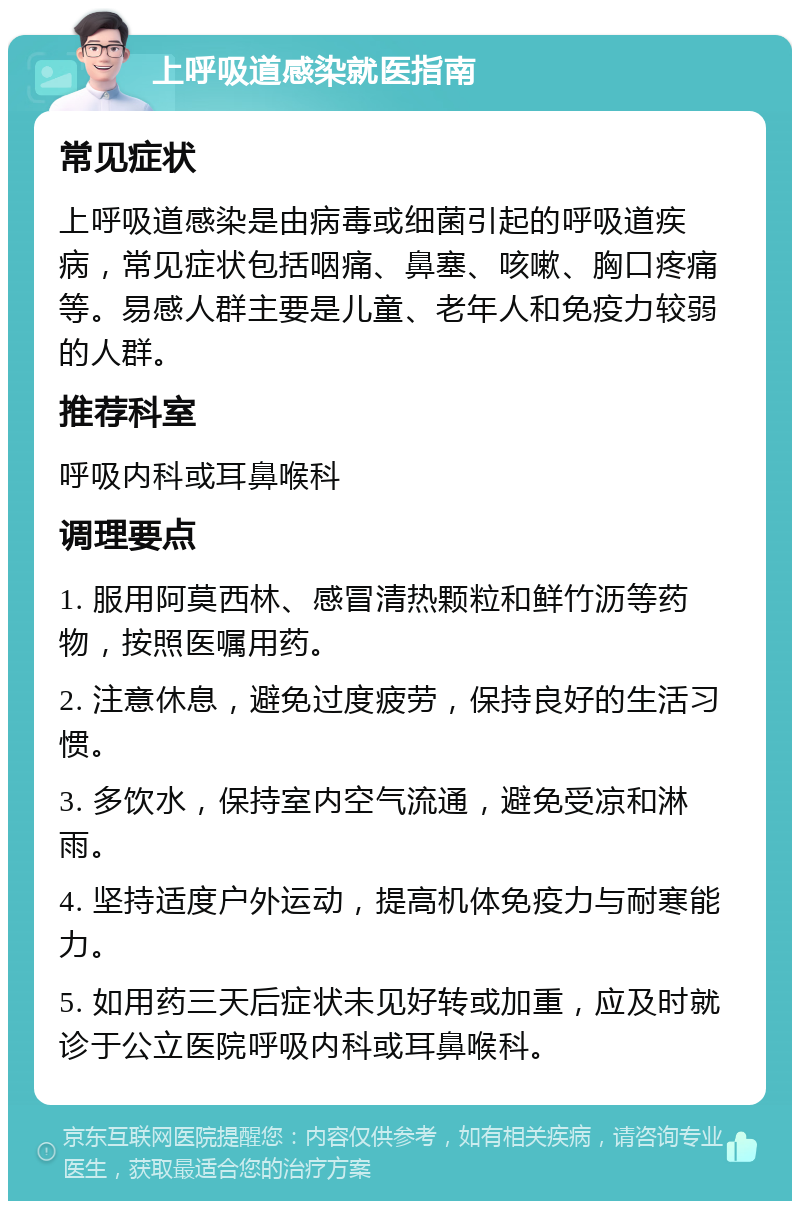 上呼吸道感染就医指南 常见症状 上呼吸道感染是由病毒或细菌引起的呼吸道疾病，常见症状包括咽痛、鼻塞、咳嗽、胸口疼痛等。易感人群主要是儿童、老年人和免疫力较弱的人群。 推荐科室 呼吸内科或耳鼻喉科 调理要点 1. 服用阿莫西林、感冒清热颗粒和鲜竹沥等药物，按照医嘱用药。 2. 注意休息，避免过度疲劳，保持良好的生活习惯。 3. 多饮水，保持室内空气流通，避免受凉和淋雨。 4. 坚持适度户外运动，提高机体免疫力与耐寒能力。 5. 如用药三天后症状未见好转或加重，应及时就诊于公立医院呼吸内科或耳鼻喉科。