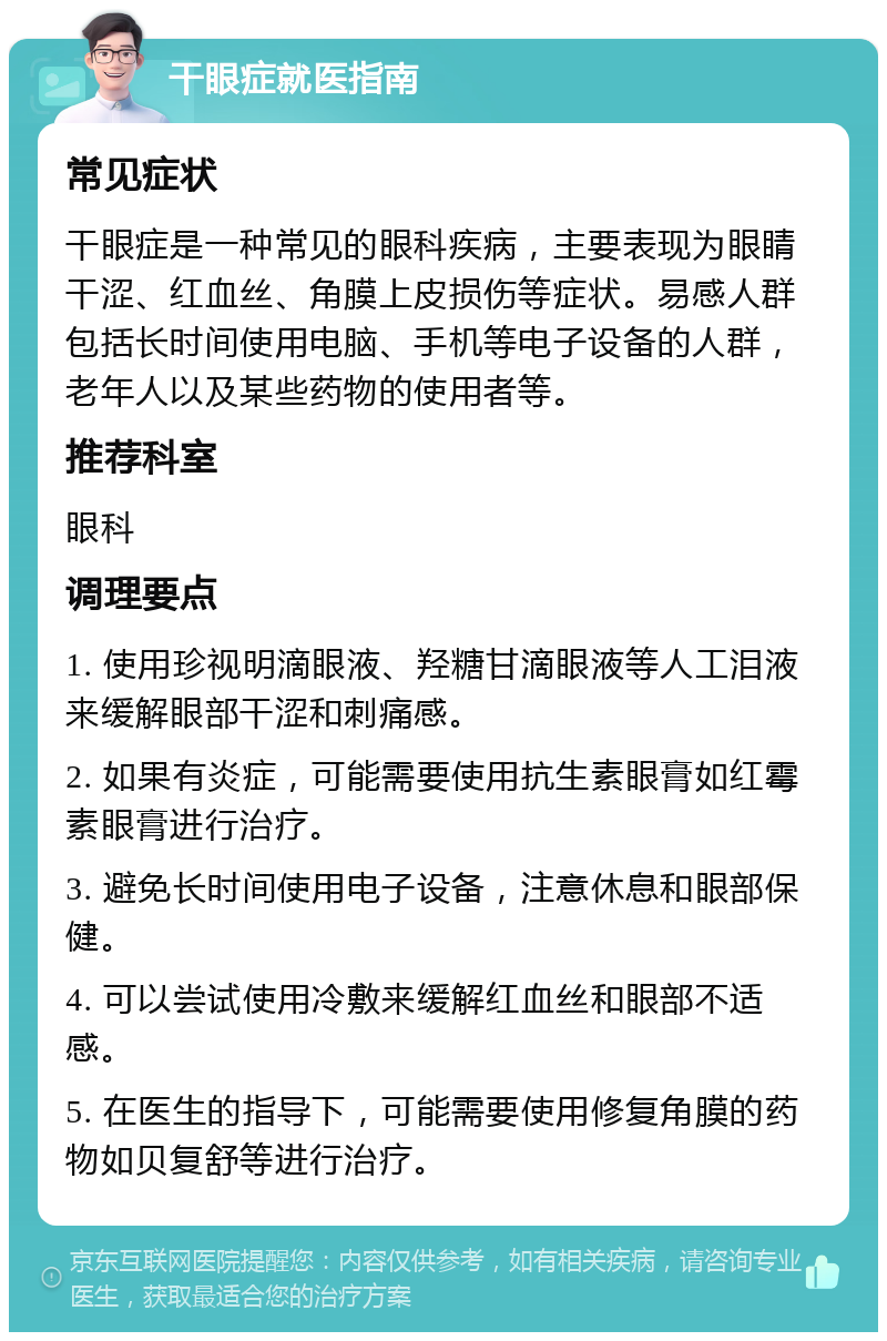 干眼症就医指南 常见症状 干眼症是一种常见的眼科疾病，主要表现为眼睛干涩、红血丝、角膜上皮损伤等症状。易感人群包括长时间使用电脑、手机等电子设备的人群，老年人以及某些药物的使用者等。 推荐科室 眼科 调理要点 1. 使用珍视明滴眼液、羟糖甘滴眼液等人工泪液来缓解眼部干涩和刺痛感。 2. 如果有炎症，可能需要使用抗生素眼膏如红霉素眼膏进行治疗。 3. 避免长时间使用电子设备，注意休息和眼部保健。 4. 可以尝试使用冷敷来缓解红血丝和眼部不适感。 5. 在医生的指导下，可能需要使用修复角膜的药物如贝复舒等进行治疗。