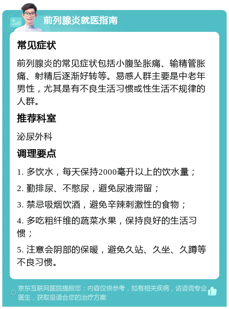 前列腺炎就医指南 常见症状 前列腺炎的常见症状包括小腹坠胀痛、输精管胀痛、射精后逐渐好转等。易感人群主要是中老年男性，尤其是有不良生活习惯或性生活不规律的人群。 推荐科室 泌尿外科 调理要点 1. 多饮水，每天保持2000毫升以上的饮水量； 2. 勤排尿、不憋尿，避免尿液滞留； 3. 禁忌吸烟饮酒，避免辛辣刺激性的食物； 4. 多吃粗纤维的蔬菜水果，保持良好的生活习惯； 5. 注意会阴部的保暖，避免久站、久坐、久蹲等不良习惯。