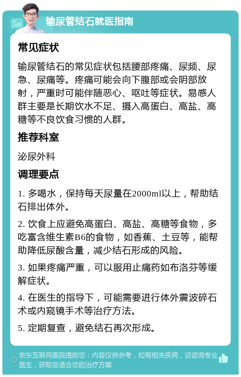 输尿管结石就医指南 常见症状 输尿管结石的常见症状包括腰部疼痛、尿频、尿急、尿痛等。疼痛可能会向下腹部或会阴部放射，严重时可能伴随恶心、呕吐等症状。易感人群主要是长期饮水不足、摄入高蛋白、高盐、高糖等不良饮食习惯的人群。 推荐科室 泌尿外科 调理要点 1. 多喝水，保持每天尿量在2000ml以上，帮助结石排出体外。 2. 饮食上应避免高蛋白、高盐、高糖等食物，多吃富含维生素B6的食物，如香蕉、土豆等，能帮助降低尿酸含量，减少结石形成的风险。 3. 如果疼痛严重，可以服用止痛药如布洛芬等缓解症状。 4. 在医生的指导下，可能需要进行体外震波碎石术或内窥镜手术等治疗方法。 5. 定期复查，避免结石再次形成。