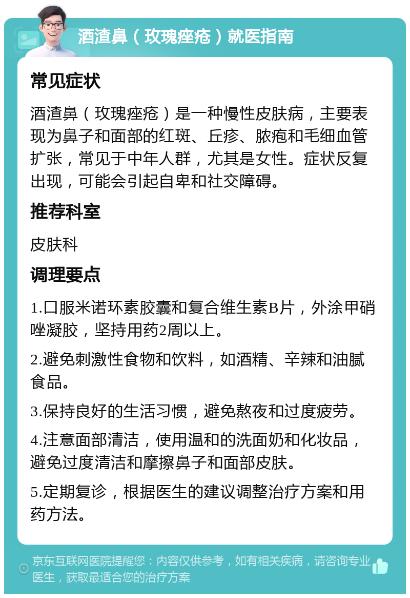 酒渣鼻（玫瑰痤疮）就医指南 常见症状 酒渣鼻（玫瑰痤疮）是一种慢性皮肤病，主要表现为鼻子和面部的红斑、丘疹、脓疱和毛细血管扩张，常见于中年人群，尤其是女性。症状反复出现，可能会引起自卑和社交障碍。 推荐科室 皮肤科 调理要点 1.口服米诺环素胶囊和复合维生素B片，外涂甲硝唑凝胶，坚持用药2周以上。 2.避免刺激性食物和饮料，如酒精、辛辣和油腻食品。 3.保持良好的生活习惯，避免熬夜和过度疲劳。 4.注意面部清洁，使用温和的洗面奶和化妆品，避免过度清洁和摩擦鼻子和面部皮肤。 5.定期复诊，根据医生的建议调整治疗方案和用药方法。