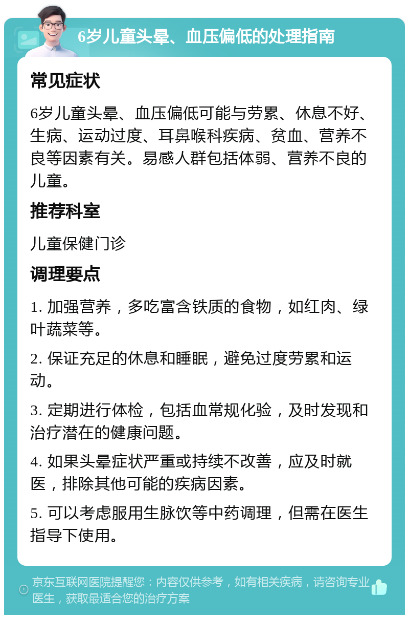 6岁儿童头晕、血压偏低的处理指南 常见症状 6岁儿童头晕、血压偏低可能与劳累、休息不好、生病、运动过度、耳鼻喉科疾病、贫血、营养不良等因素有关。易感人群包括体弱、营养不良的儿童。 推荐科室 儿童保健门诊 调理要点 1. 加强营养，多吃富含铁质的食物，如红肉、绿叶蔬菜等。 2. 保证充足的休息和睡眠，避免过度劳累和运动。 3. 定期进行体检，包括血常规化验，及时发现和治疗潜在的健康问题。 4. 如果头晕症状严重或持续不改善，应及时就医，排除其他可能的疾病因素。 5. 可以考虑服用生脉饮等中药调理，但需在医生指导下使用。