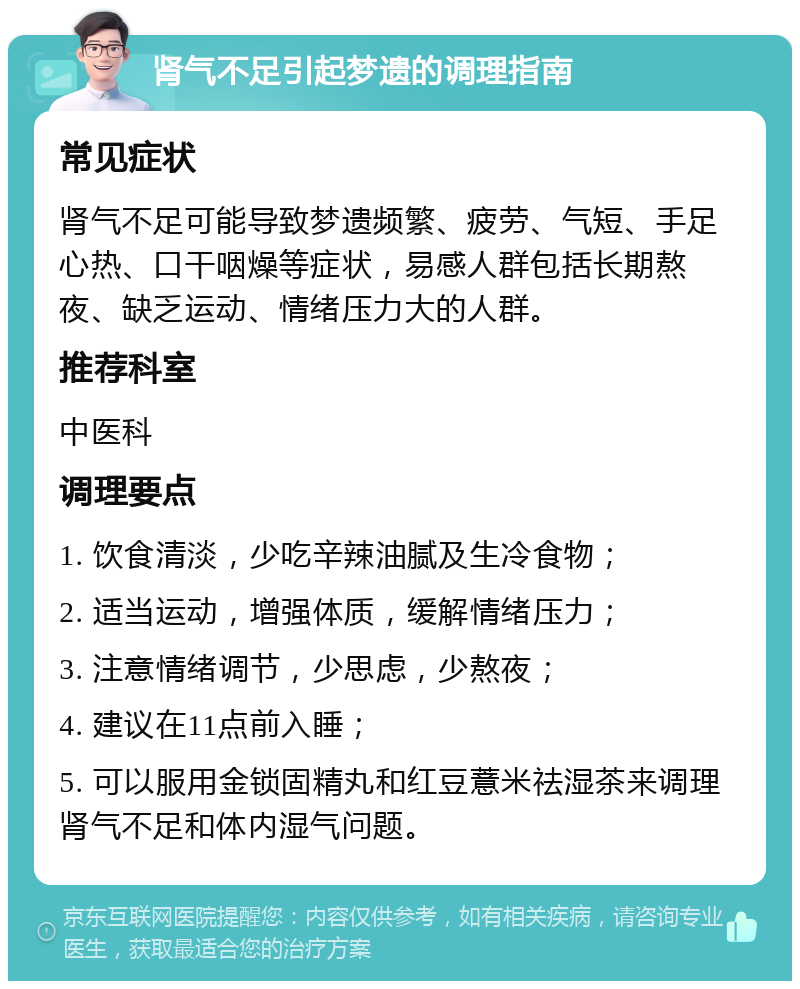 肾气不足引起梦遗的调理指南 常见症状 肾气不足可能导致梦遗频繁、疲劳、气短、手足心热、口干咽燥等症状，易感人群包括长期熬夜、缺乏运动、情绪压力大的人群。 推荐科室 中医科 调理要点 1. 饮食清淡，少吃辛辣油腻及生冷食物； 2. 适当运动，增强体质，缓解情绪压力； 3. 注意情绪调节，少思虑，少熬夜； 4. 建议在11点前入睡； 5. 可以服用金锁固精丸和红豆薏米祛湿茶来调理肾气不足和体内湿气问题。