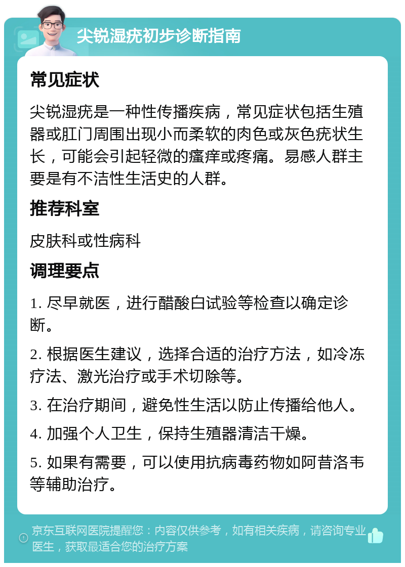 尖锐湿疣初步诊断指南 常见症状 尖锐湿疣是一种性传播疾病，常见症状包括生殖器或肛门周围出现小而柔软的肉色或灰色疣状生长，可能会引起轻微的瘙痒或疼痛。易感人群主要是有不洁性生活史的人群。 推荐科室 皮肤科或性病科 调理要点 1. 尽早就医，进行醋酸白试验等检查以确定诊断。 2. 根据医生建议，选择合适的治疗方法，如冷冻疗法、激光治疗或手术切除等。 3. 在治疗期间，避免性生活以防止传播给他人。 4. 加强个人卫生，保持生殖器清洁干燥。 5. 如果有需要，可以使用抗病毒药物如阿昔洛韦等辅助治疗。