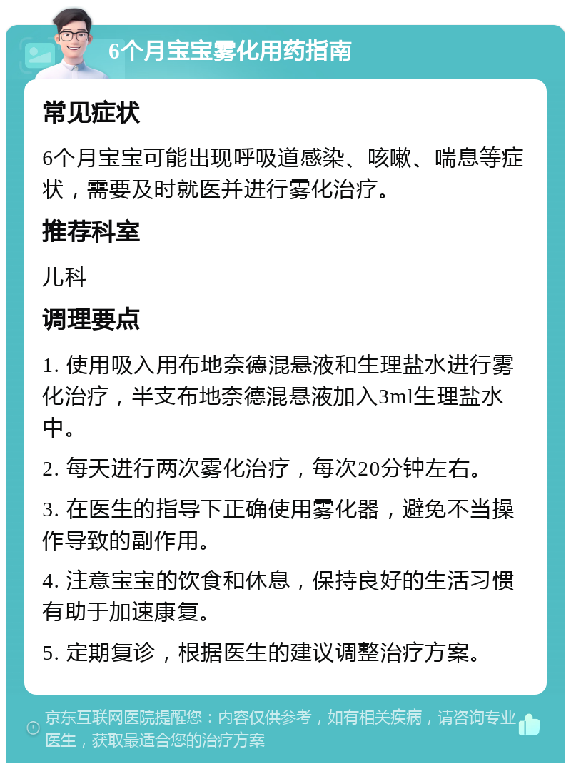 6个月宝宝雾化用药指南 常见症状 6个月宝宝可能出现呼吸道感染、咳嗽、喘息等症状，需要及时就医并进行雾化治疗。 推荐科室 儿科 调理要点 1. 使用吸入用布地奈德混悬液和生理盐水进行雾化治疗，半支布地奈德混悬液加入3ml生理盐水中。 2. 每天进行两次雾化治疗，每次20分钟左右。 3. 在医生的指导下正确使用雾化器，避免不当操作导致的副作用。 4. 注意宝宝的饮食和休息，保持良好的生活习惯有助于加速康复。 5. 定期复诊，根据医生的建议调整治疗方案。