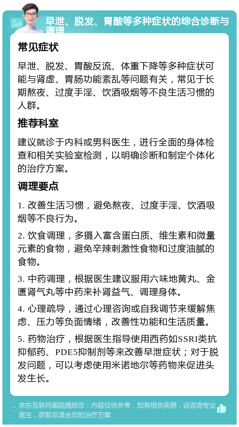 早泄、脱发、胃酸等多种症状的综合诊断与调理 常见症状 早泄、脱发、胃酸反流、体重下降等多种症状可能与肾虚、胃肠功能紊乱等问题有关，常见于长期熬夜、过度手淫、饮酒吸烟等不良生活习惯的人群。 推荐科室 建议就诊于内科或男科医生，进行全面的身体检查和相关实验室检测，以明确诊断和制定个体化的治疗方案。 调理要点 1. 改善生活习惯，避免熬夜、过度手淫、饮酒吸烟等不良行为。 2. 饮食调理，多摄入富含蛋白质、维生素和微量元素的食物，避免辛辣刺激性食物和过度油腻的食物。 3. 中药调理，根据医生建议服用六味地黄丸、金匮肾气丸等中药来补肾益气、调理身体。 4. 心理疏导，通过心理咨询或自我调节来缓解焦虑、压力等负面情绪，改善性功能和生活质量。 5. 药物治疗，根据医生指导使用西药如SSRI类抗抑郁药、PDE5抑制剂等来改善早泄症状；对于脱发问题，可以考虑使用米诺地尔等药物来促进头发生长。