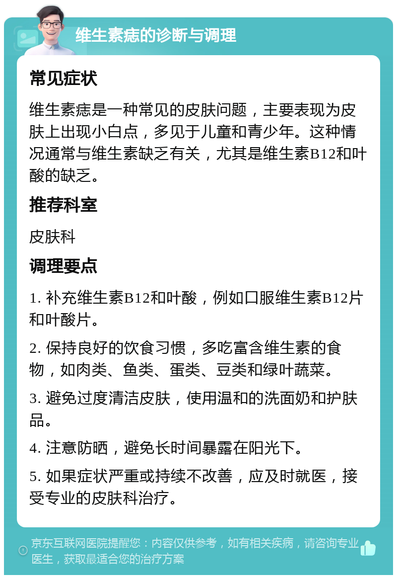 维生素痣的诊断与调理 常见症状 维生素痣是一种常见的皮肤问题，主要表现为皮肤上出现小白点，多见于儿童和青少年。这种情况通常与维生素缺乏有关，尤其是维生素B12和叶酸的缺乏。 推荐科室 皮肤科 调理要点 1. 补充维生素B12和叶酸，例如口服维生素B12片和叶酸片。 2. 保持良好的饮食习惯，多吃富含维生素的食物，如肉类、鱼类、蛋类、豆类和绿叶蔬菜。 3. 避免过度清洁皮肤，使用温和的洗面奶和护肤品。 4. 注意防晒，避免长时间暴露在阳光下。 5. 如果症状严重或持续不改善，应及时就医，接受专业的皮肤科治疗。