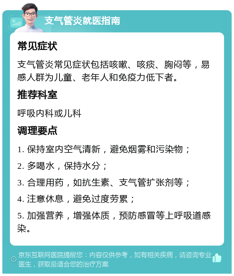 支气管炎就医指南 常见症状 支气管炎常见症状包括咳嗽、咳痰、胸闷等，易感人群为儿童、老年人和免疫力低下者。 推荐科室 呼吸内科或儿科 调理要点 1. 保持室内空气清新，避免烟雾和污染物； 2. 多喝水，保持水分； 3. 合理用药，如抗生素、支气管扩张剂等； 4. 注意休息，避免过度劳累； 5. 加强营养，增强体质，预防感冒等上呼吸道感染。