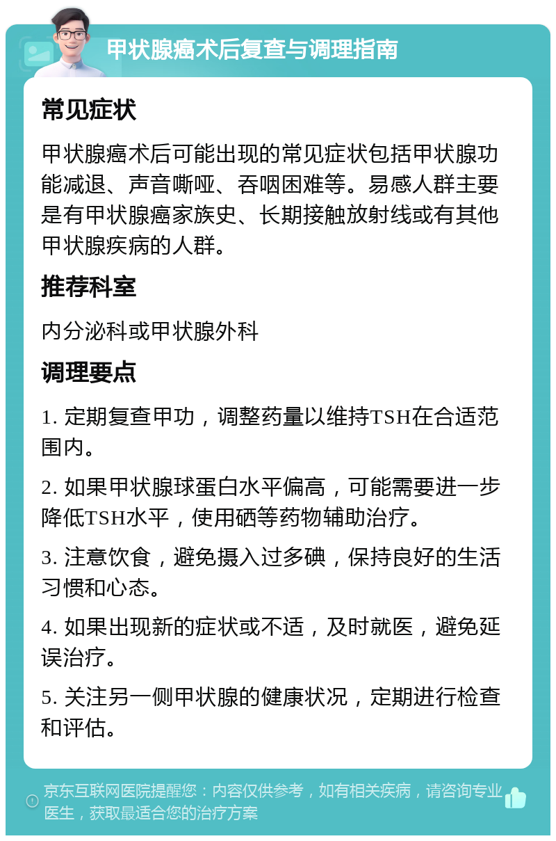 甲状腺癌术后复查与调理指南 常见症状 甲状腺癌术后可能出现的常见症状包括甲状腺功能减退、声音嘶哑、吞咽困难等。易感人群主要是有甲状腺癌家族史、长期接触放射线或有其他甲状腺疾病的人群。 推荐科室 内分泌科或甲状腺外科 调理要点 1. 定期复查甲功，调整药量以维持TSH在合适范围内。 2. 如果甲状腺球蛋白水平偏高，可能需要进一步降低TSH水平，使用硒等药物辅助治疗。 3. 注意饮食，避免摄入过多碘，保持良好的生活习惯和心态。 4. 如果出现新的症状或不适，及时就医，避免延误治疗。 5. 关注另一侧甲状腺的健康状况，定期进行检查和评估。