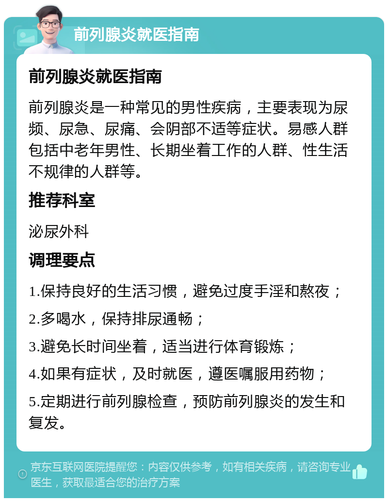 前列腺炎就医指南 前列腺炎就医指南 前列腺炎是一种常见的男性疾病，主要表现为尿频、尿急、尿痛、会阴部不适等症状。易感人群包括中老年男性、长期坐着工作的人群、性生活不规律的人群等。 推荐科室 泌尿外科 调理要点 1.保持良好的生活习惯，避免过度手淫和熬夜； 2.多喝水，保持排尿通畅； 3.避免长时间坐着，适当进行体育锻炼； 4.如果有症状，及时就医，遵医嘱服用药物； 5.定期进行前列腺检查，预防前列腺炎的发生和复发。