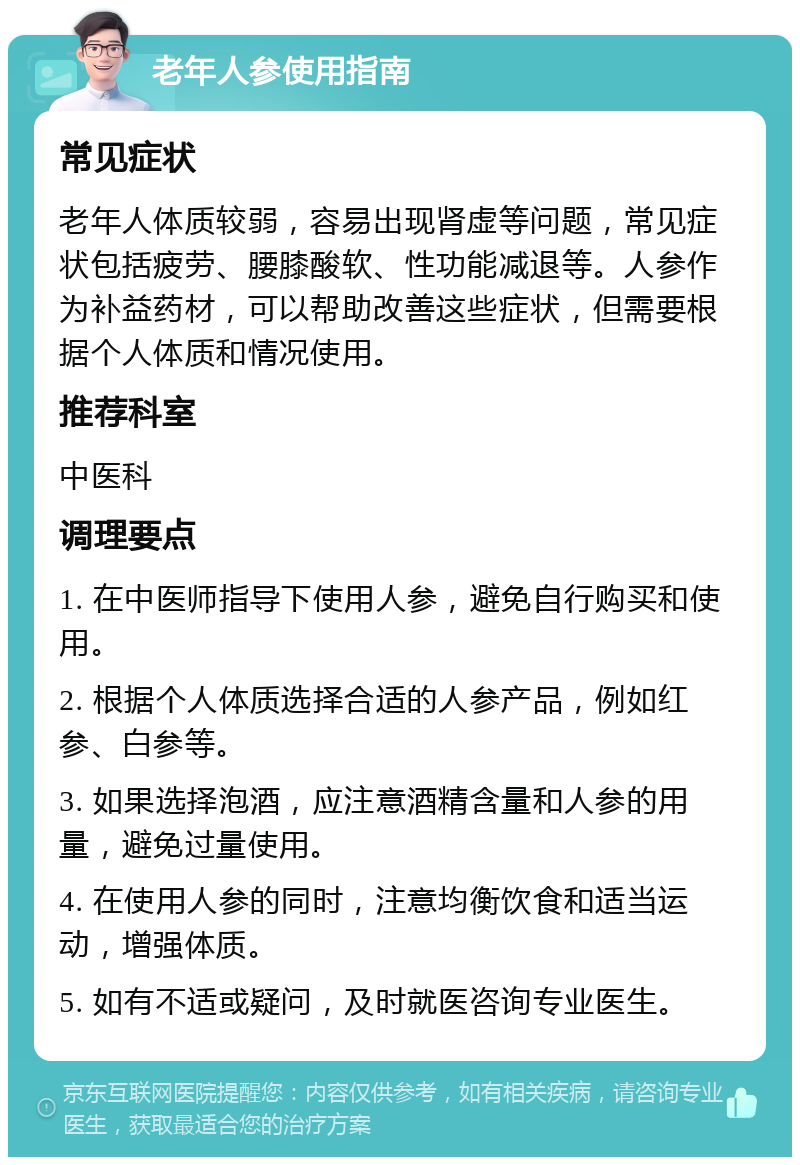 老年人参使用指南 常见症状 老年人体质较弱，容易出现肾虚等问题，常见症状包括疲劳、腰膝酸软、性功能减退等。人参作为补益药材，可以帮助改善这些症状，但需要根据个人体质和情况使用。 推荐科室 中医科 调理要点 1. 在中医师指导下使用人参，避免自行购买和使用。 2. 根据个人体质选择合适的人参产品，例如红参、白参等。 3. 如果选择泡酒，应注意酒精含量和人参的用量，避免过量使用。 4. 在使用人参的同时，注意均衡饮食和适当运动，增强体质。 5. 如有不适或疑问，及时就医咨询专业医生。