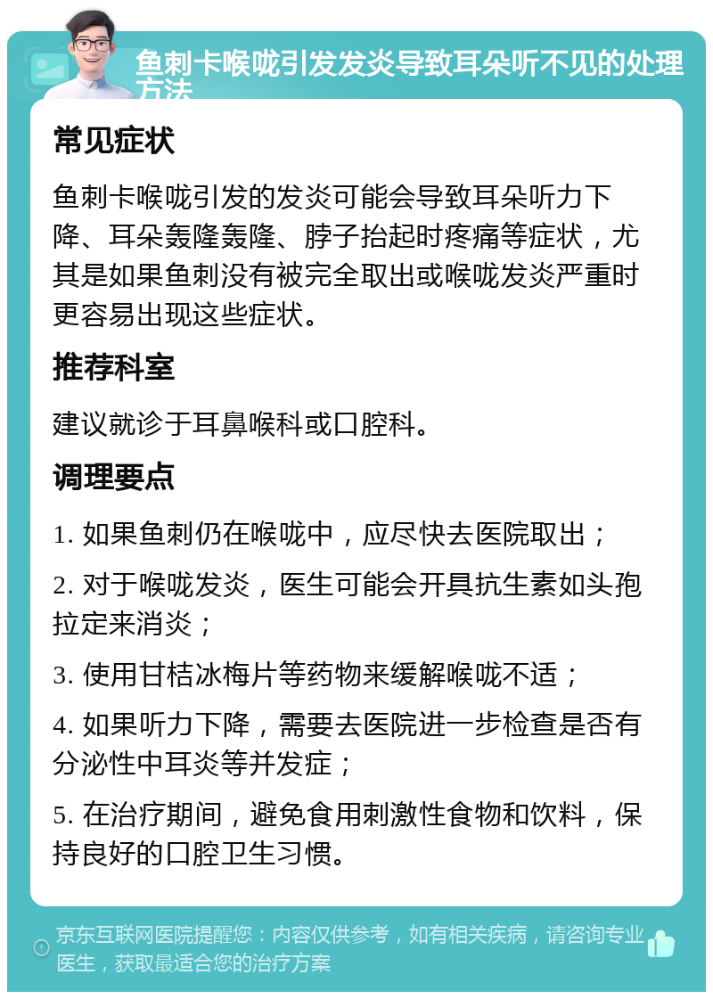 鱼刺卡喉咙引发发炎导致耳朵听不见的处理方法 常见症状 鱼刺卡喉咙引发的发炎可能会导致耳朵听力下降、耳朵轰隆轰隆、脖子抬起时疼痛等症状，尤其是如果鱼刺没有被完全取出或喉咙发炎严重时更容易出现这些症状。 推荐科室 建议就诊于耳鼻喉科或口腔科。 调理要点 1. 如果鱼刺仍在喉咙中，应尽快去医院取出； 2. 对于喉咙发炎，医生可能会开具抗生素如头孢拉定来消炎； 3. 使用甘桔冰梅片等药物来缓解喉咙不适； 4. 如果听力下降，需要去医院进一步检查是否有分泌性中耳炎等并发症； 5. 在治疗期间，避免食用刺激性食物和饮料，保持良好的口腔卫生习惯。