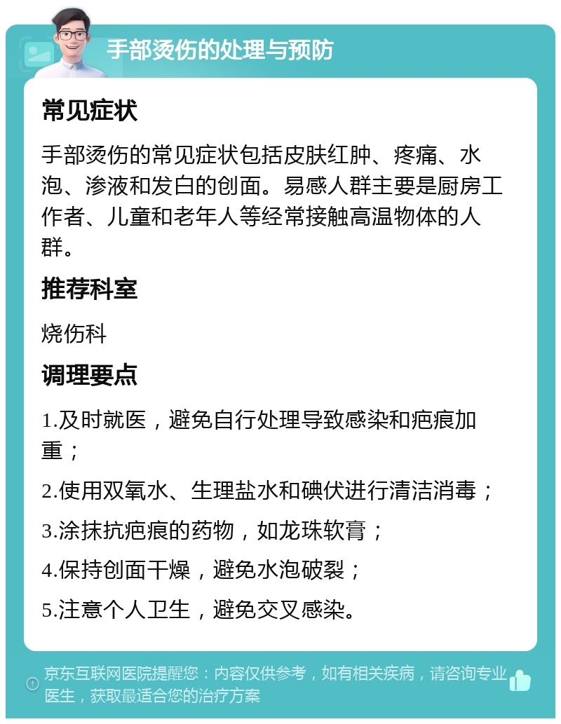 手部烫伤的处理与预防 常见症状 手部烫伤的常见症状包括皮肤红肿、疼痛、水泡、渗液和发白的创面。易感人群主要是厨房工作者、儿童和老年人等经常接触高温物体的人群。 推荐科室 烧伤科 调理要点 1.及时就医，避免自行处理导致感染和疤痕加重； 2.使用双氧水、生理盐水和碘伏进行清洁消毒； 3.涂抹抗疤痕的药物，如龙珠软膏； 4.保持创面干燥，避免水泡破裂； 5.注意个人卫生，避免交叉感染。