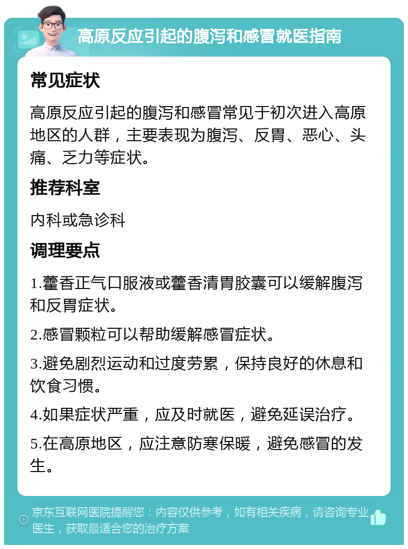 高原反应引起的腹泻和感冒就医指南 常见症状 高原反应引起的腹泻和感冒常见于初次进入高原地区的人群，主要表现为腹泻、反胃、恶心、头痛、乏力等症状。 推荐科室 内科或急诊科 调理要点 1.藿香正气口服液或藿香清胃胶囊可以缓解腹泻和反胃症状。 2.感冒颗粒可以帮助缓解感冒症状。 3.避免剧烈运动和过度劳累，保持良好的休息和饮食习惯。 4.如果症状严重，应及时就医，避免延误治疗。 5.在高原地区，应注意防寒保暖，避免感冒的发生。