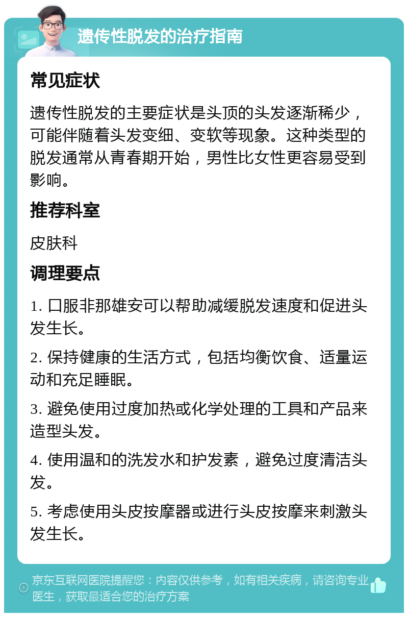 遗传性脱发的治疗指南 常见症状 遗传性脱发的主要症状是头顶的头发逐渐稀少，可能伴随着头发变细、变软等现象。这种类型的脱发通常从青春期开始，男性比女性更容易受到影响。 推荐科室 皮肤科 调理要点 1. 口服非那雄安可以帮助减缓脱发速度和促进头发生长。 2. 保持健康的生活方式，包括均衡饮食、适量运动和充足睡眠。 3. 避免使用过度加热或化学处理的工具和产品来造型头发。 4. 使用温和的洗发水和护发素，避免过度清洁头发。 5. 考虑使用头皮按摩器或进行头皮按摩来刺激头发生长。