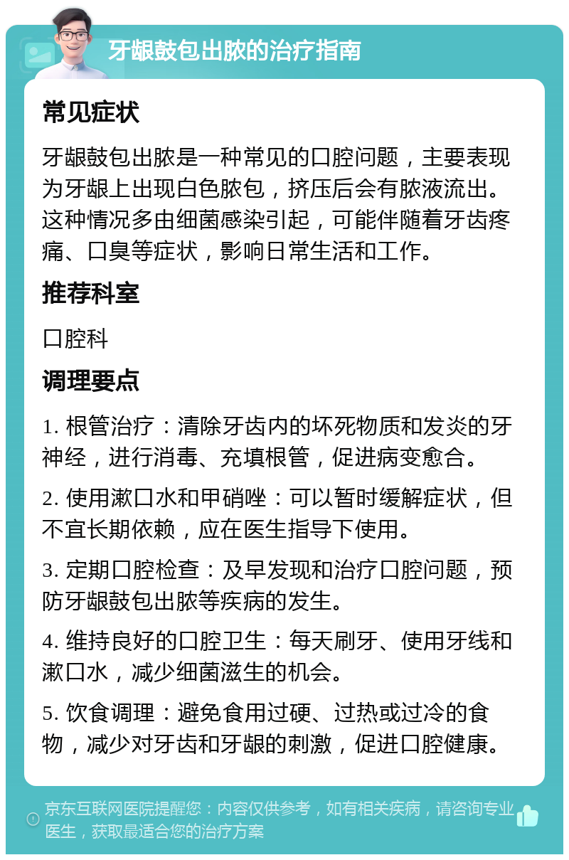 牙龈鼓包出脓的治疗指南 常见症状 牙龈鼓包出脓是一种常见的口腔问题，主要表现为牙龈上出现白色脓包，挤压后会有脓液流出。这种情况多由细菌感染引起，可能伴随着牙齿疼痛、口臭等症状，影响日常生活和工作。 推荐科室 口腔科 调理要点 1. 根管治疗：清除牙齿内的坏死物质和发炎的牙神经，进行消毒、充填根管，促进病变愈合。 2. 使用漱口水和甲硝唑：可以暂时缓解症状，但不宜长期依赖，应在医生指导下使用。 3. 定期口腔检查：及早发现和治疗口腔问题，预防牙龈鼓包出脓等疾病的发生。 4. 维持良好的口腔卫生：每天刷牙、使用牙线和漱口水，减少细菌滋生的机会。 5. 饮食调理：避免食用过硬、过热或过冷的食物，减少对牙齿和牙龈的刺激，促进口腔健康。