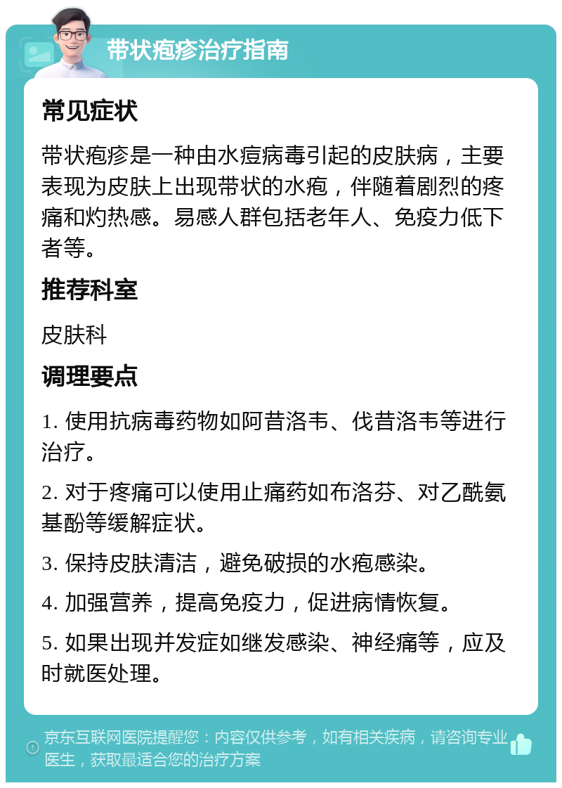 带状疱疹治疗指南 常见症状 带状疱疹是一种由水痘病毒引起的皮肤病，主要表现为皮肤上出现带状的水疱，伴随着剧烈的疼痛和灼热感。易感人群包括老年人、免疫力低下者等。 推荐科室 皮肤科 调理要点 1. 使用抗病毒药物如阿昔洛韦、伐昔洛韦等进行治疗。 2. 对于疼痛可以使用止痛药如布洛芬、对乙酰氨基酚等缓解症状。 3. 保持皮肤清洁，避免破损的水疱感染。 4. 加强营养，提高免疫力，促进病情恢复。 5. 如果出现并发症如继发感染、神经痛等，应及时就医处理。