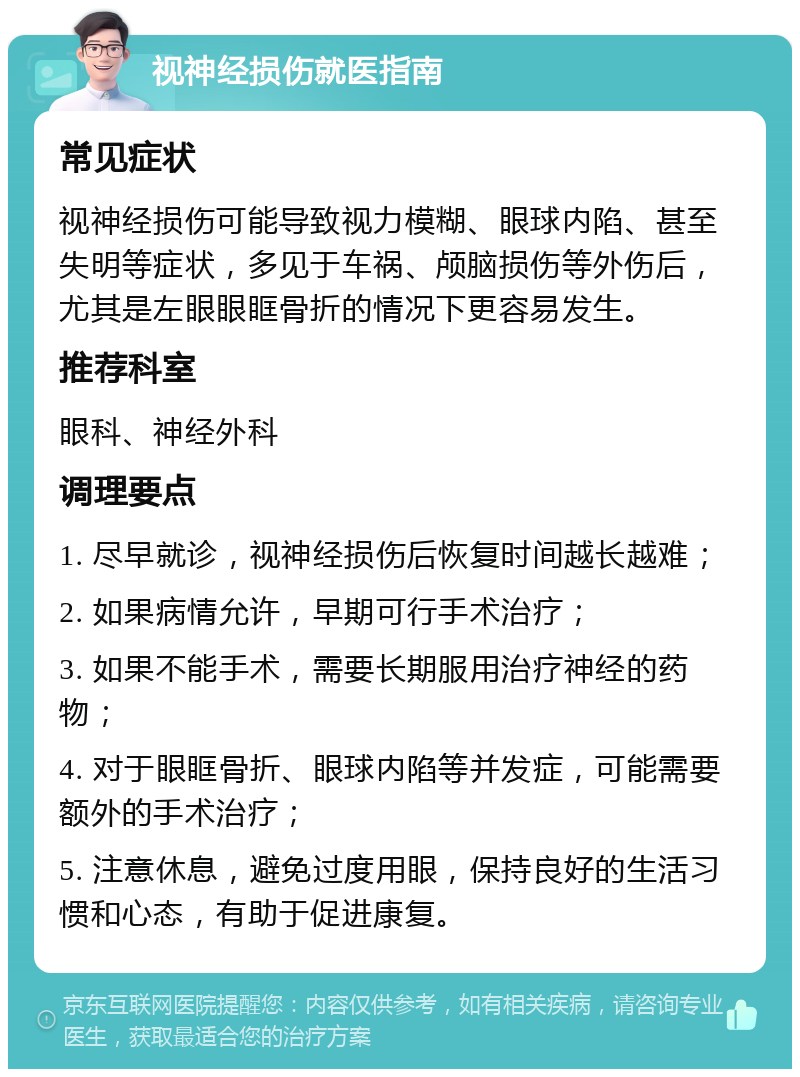 视神经损伤就医指南 常见症状 视神经损伤可能导致视力模糊、眼球内陷、甚至失明等症状，多见于车祸、颅脑损伤等外伤后，尤其是左眼眼眶骨折的情况下更容易发生。 推荐科室 眼科、神经外科 调理要点 1. 尽早就诊，视神经损伤后恢复时间越长越难； 2. 如果病情允许，早期可行手术治疗； 3. 如果不能手术，需要长期服用治疗神经的药物； 4. 对于眼眶骨折、眼球内陷等并发症，可能需要额外的手术治疗； 5. 注意休息，避免过度用眼，保持良好的生活习惯和心态，有助于促进康复。