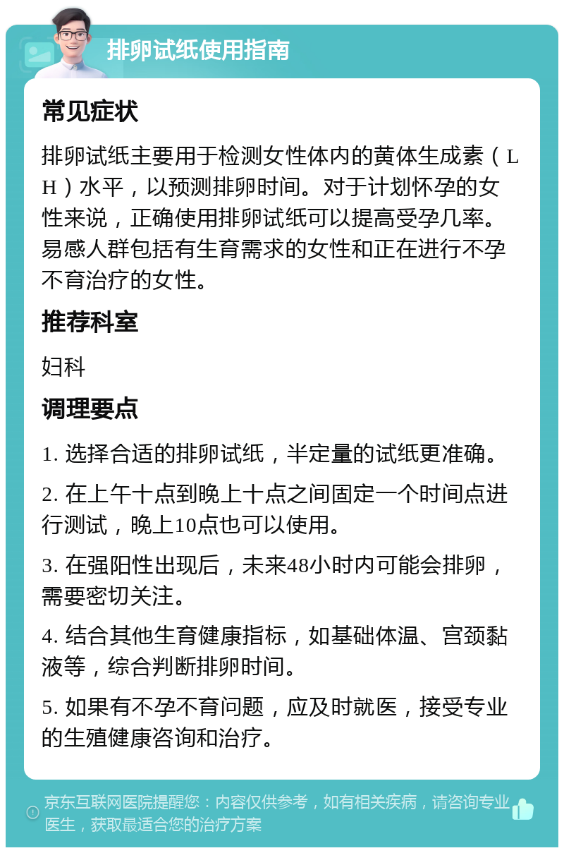 排卵试纸使用指南 常见症状 排卵试纸主要用于检测女性体内的黄体生成素（LH）水平，以预测排卵时间。对于计划怀孕的女性来说，正确使用排卵试纸可以提高受孕几率。易感人群包括有生育需求的女性和正在进行不孕不育治疗的女性。 推荐科室 妇科 调理要点 1. 选择合适的排卵试纸，半定量的试纸更准确。 2. 在上午十点到晚上十点之间固定一个时间点进行测试，晚上10点也可以使用。 3. 在强阳性出现后，未来48小时内可能会排卵，需要密切关注。 4. 结合其他生育健康指标，如基础体温、宫颈黏液等，综合判断排卵时间。 5. 如果有不孕不育问题，应及时就医，接受专业的生殖健康咨询和治疗。