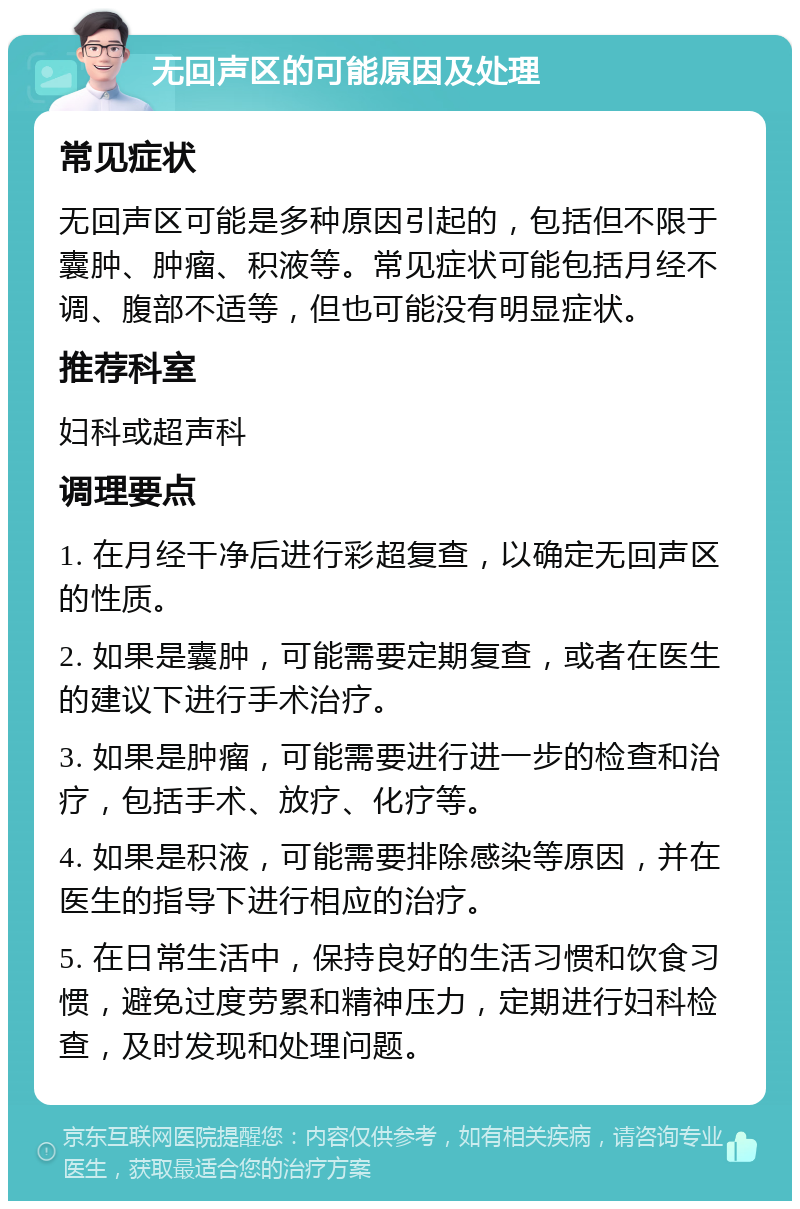 无回声区的可能原因及处理 常见症状 无回声区可能是多种原因引起的，包括但不限于囊肿、肿瘤、积液等。常见症状可能包括月经不调、腹部不适等，但也可能没有明显症状。 推荐科室 妇科或超声科 调理要点 1. 在月经干净后进行彩超复查，以确定无回声区的性质。 2. 如果是囊肿，可能需要定期复查，或者在医生的建议下进行手术治疗。 3. 如果是肿瘤，可能需要进行进一步的检查和治疗，包括手术、放疗、化疗等。 4. 如果是积液，可能需要排除感染等原因，并在医生的指导下进行相应的治疗。 5. 在日常生活中，保持良好的生活习惯和饮食习惯，避免过度劳累和精神压力，定期进行妇科检查，及时发现和处理问题。