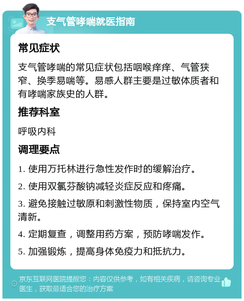 支气管哮喘就医指南 常见症状 支气管哮喘的常见症状包括咽喉痒痒、气管狭窄、换季易喘等。易感人群主要是过敏体质者和有哮喘家族史的人群。 推荐科室 呼吸内科 调理要点 1. 使用万托林进行急性发作时的缓解治疗。 2. 使用双氯芬酸钠减轻炎症反应和疼痛。 3. 避免接触过敏原和刺激性物质，保持室内空气清新。 4. 定期复查，调整用药方案，预防哮喘发作。 5. 加强锻炼，提高身体免疫力和抵抗力。