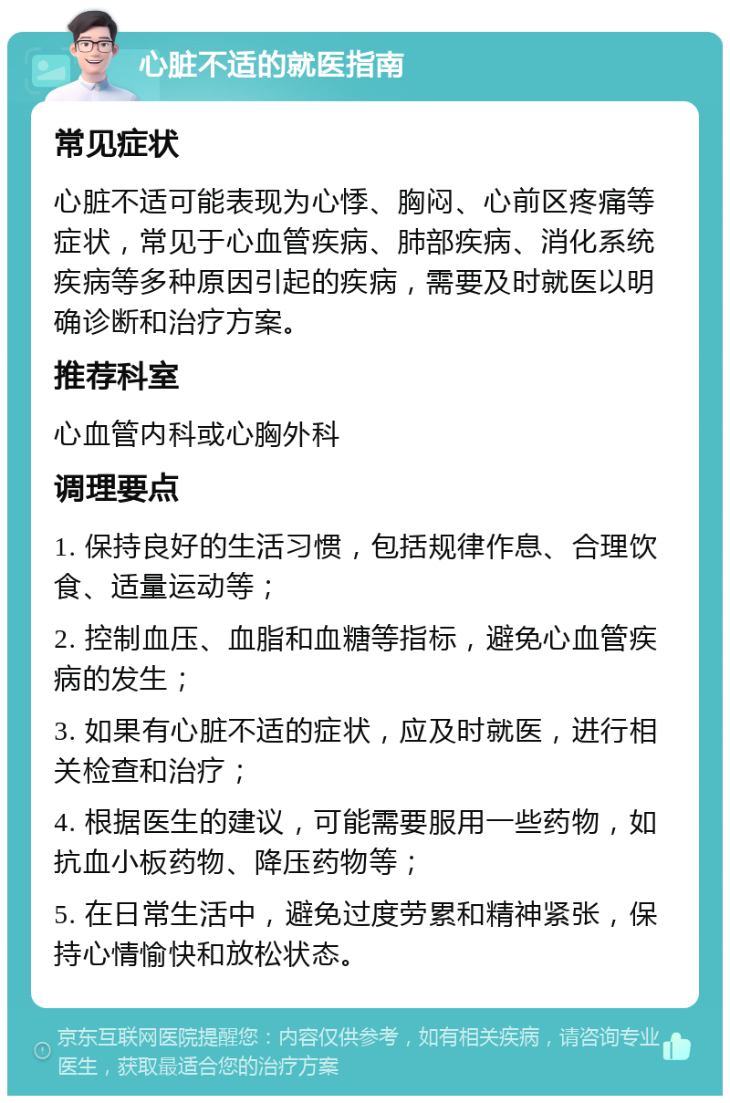 心脏不适的就医指南 常见症状 心脏不适可能表现为心悸、胸闷、心前区疼痛等症状，常见于心血管疾病、肺部疾病、消化系统疾病等多种原因引起的疾病，需要及时就医以明确诊断和治疗方案。 推荐科室 心血管内科或心胸外科 调理要点 1. 保持良好的生活习惯，包括规律作息、合理饮食、适量运动等； 2. 控制血压、血脂和血糖等指标，避免心血管疾病的发生； 3. 如果有心脏不适的症状，应及时就医，进行相关检查和治疗； 4. 根据医生的建议，可能需要服用一些药物，如抗血小板药物、降压药物等； 5. 在日常生活中，避免过度劳累和精神紧张，保持心情愉快和放松状态。