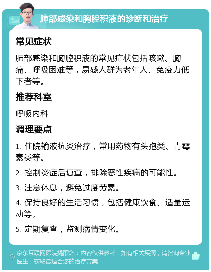 肺部感染和胸腔积液的诊断和治疗 常见症状 肺部感染和胸腔积液的常见症状包括咳嗽、胸痛、呼吸困难等，易感人群为老年人、免疫力低下者等。 推荐科室 呼吸内科 调理要点 1. 住院输液抗炎治疗，常用药物有头孢类、青霉素类等。 2. 控制炎症后复查，排除恶性疾病的可能性。 3. 注意休息，避免过度劳累。 4. 保持良好的生活习惯，包括健康饮食、适量运动等。 5. 定期复查，监测病情变化。