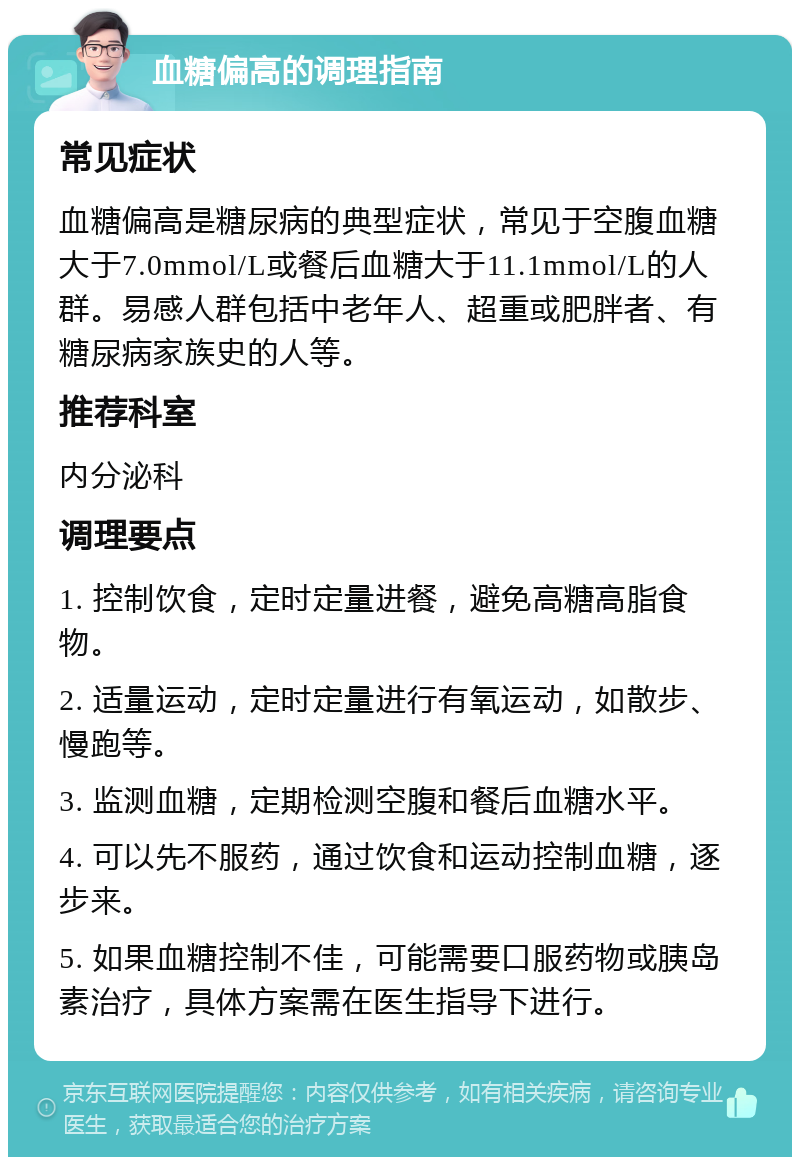 血糖偏高的调理指南 常见症状 血糖偏高是糖尿病的典型症状，常见于空腹血糖大于7.0mmol/L或餐后血糖大于11.1mmol/L的人群。易感人群包括中老年人、超重或肥胖者、有糖尿病家族史的人等。 推荐科室 内分泌科 调理要点 1. 控制饮食，定时定量进餐，避免高糖高脂食物。 2. 适量运动，定时定量进行有氧运动，如散步、慢跑等。 3. 监测血糖，定期检测空腹和餐后血糖水平。 4. 可以先不服药，通过饮食和运动控制血糖，逐步来。 5. 如果血糖控制不佳，可能需要口服药物或胰岛素治疗，具体方案需在医生指导下进行。