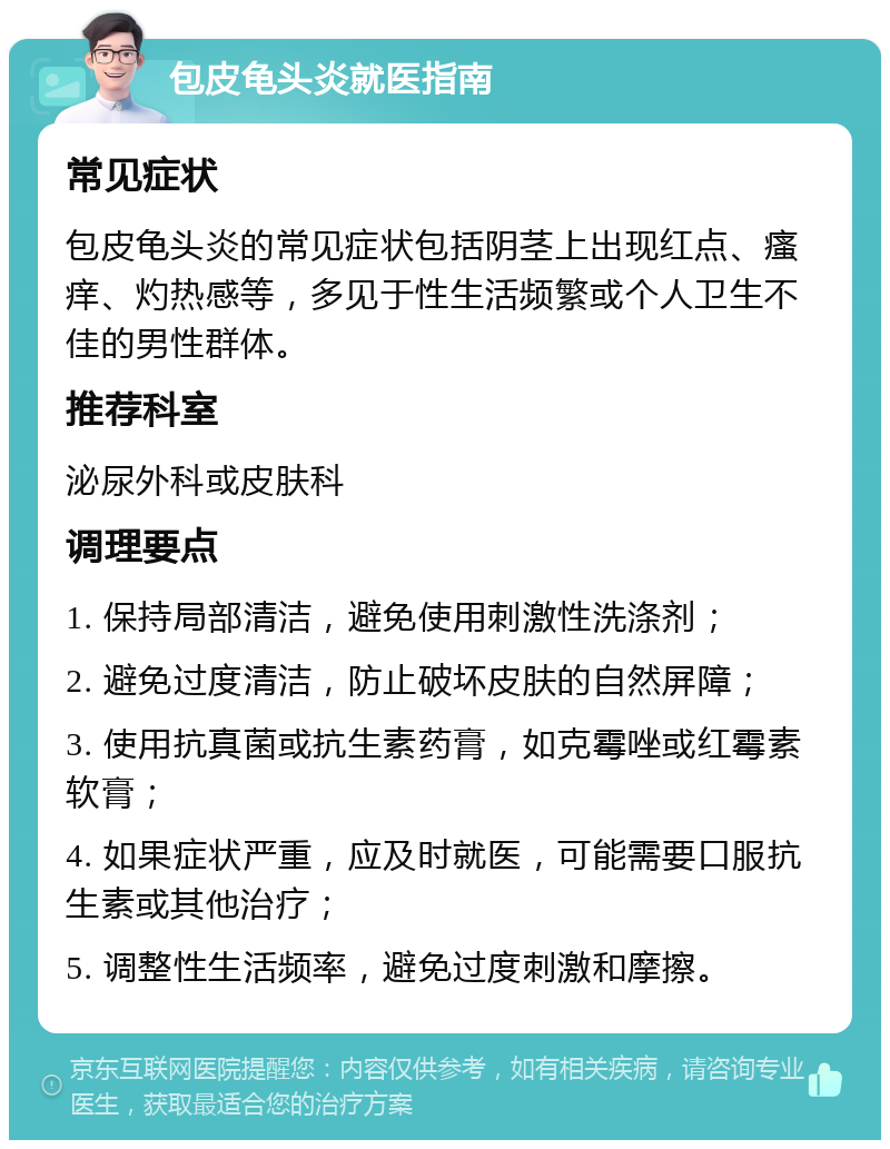 包皮龟头炎就医指南 常见症状 包皮龟头炎的常见症状包括阴茎上出现红点、瘙痒、灼热感等，多见于性生活频繁或个人卫生不佳的男性群体。 推荐科室 泌尿外科或皮肤科 调理要点 1. 保持局部清洁，避免使用刺激性洗涤剂； 2. 避免过度清洁，防止破坏皮肤的自然屏障； 3. 使用抗真菌或抗生素药膏，如克霉唑或红霉素软膏； 4. 如果症状严重，应及时就医，可能需要口服抗生素或其他治疗； 5. 调整性生活频率，避免过度刺激和摩擦。