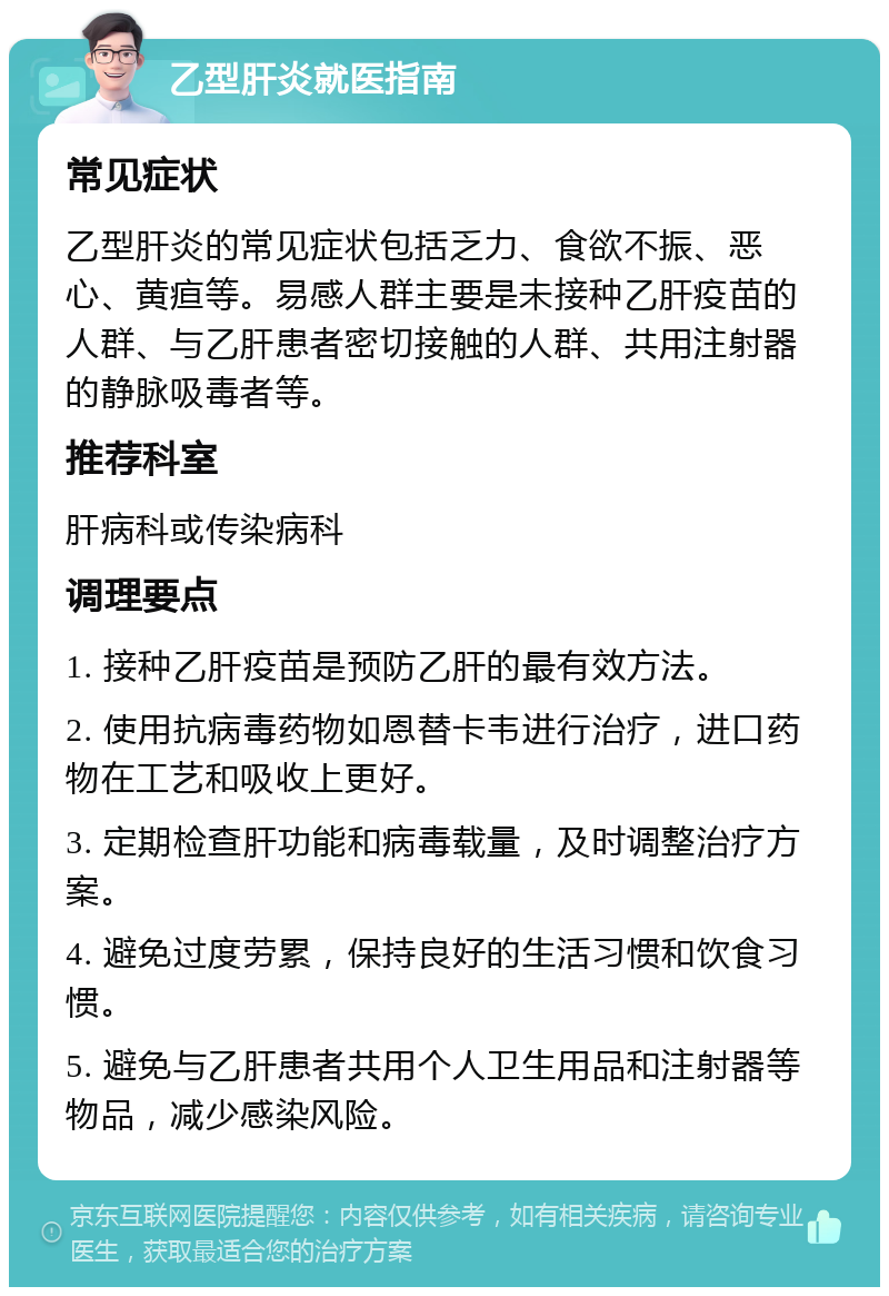 乙型肝炎就医指南 常见症状 乙型肝炎的常见症状包括乏力、食欲不振、恶心、黄疸等。易感人群主要是未接种乙肝疫苗的人群、与乙肝患者密切接触的人群、共用注射器的静脉吸毒者等。 推荐科室 肝病科或传染病科 调理要点 1. 接种乙肝疫苗是预防乙肝的最有效方法。 2. 使用抗病毒药物如恩替卡韦进行治疗，进口药物在工艺和吸收上更好。 3. 定期检查肝功能和病毒载量，及时调整治疗方案。 4. 避免过度劳累，保持良好的生活习惯和饮食习惯。 5. 避免与乙肝患者共用个人卫生用品和注射器等物品，减少感染风险。