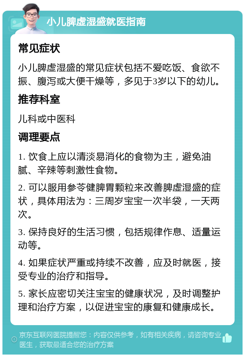 小儿脾虚湿盛就医指南 常见症状 小儿脾虚湿盛的常见症状包括不爱吃饭、食欲不振、腹泻或大便干燥等，多见于3岁以下的幼儿。 推荐科室 儿科或中医科 调理要点 1. 饮食上应以清淡易消化的食物为主，避免油腻、辛辣等刺激性食物。 2. 可以服用参苓健脾胃颗粒来改善脾虚湿盛的症状，具体用法为：三周岁宝宝一次半袋，一天两次。 3. 保持良好的生活习惯，包括规律作息、适量运动等。 4. 如果症状严重或持续不改善，应及时就医，接受专业的治疗和指导。 5. 家长应密切关注宝宝的健康状况，及时调整护理和治疗方案，以促进宝宝的康复和健康成长。