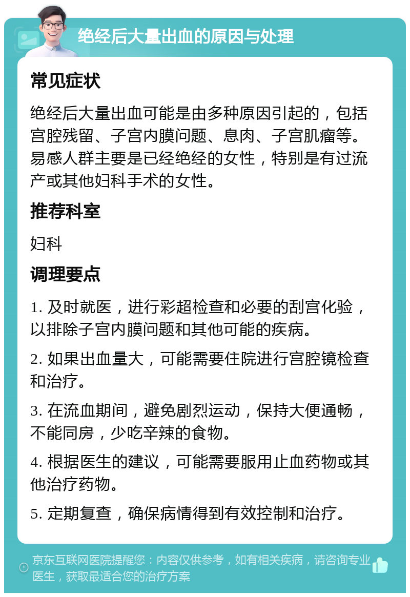 绝经后大量出血的原因与处理 常见症状 绝经后大量出血可能是由多种原因引起的，包括宫腔残留、子宫内膜问题、息肉、子宫肌瘤等。易感人群主要是已经绝经的女性，特别是有过流产或其他妇科手术的女性。 推荐科室 妇科 调理要点 1. 及时就医，进行彩超检查和必要的刮宫化验，以排除子宫内膜问题和其他可能的疾病。 2. 如果出血量大，可能需要住院进行宫腔镜检查和治疗。 3. 在流血期间，避免剧烈运动，保持大便通畅，不能同房，少吃辛辣的食物。 4. 根据医生的建议，可能需要服用止血药物或其他治疗药物。 5. 定期复查，确保病情得到有效控制和治疗。