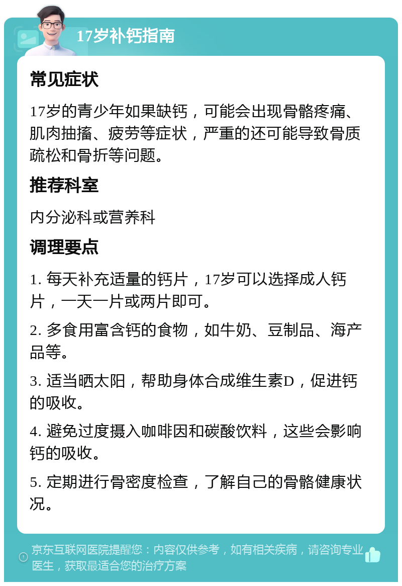 17岁补钙指南 常见症状 17岁的青少年如果缺钙，可能会出现骨骼疼痛、肌肉抽搐、疲劳等症状，严重的还可能导致骨质疏松和骨折等问题。 推荐科室 内分泌科或营养科 调理要点 1. 每天补充适量的钙片，17岁可以选择成人钙片，一天一片或两片即可。 2. 多食用富含钙的食物，如牛奶、豆制品、海产品等。 3. 适当晒太阳，帮助身体合成维生素D，促进钙的吸收。 4. 避免过度摄入咖啡因和碳酸饮料，这些会影响钙的吸收。 5. 定期进行骨密度检查，了解自己的骨骼健康状况。