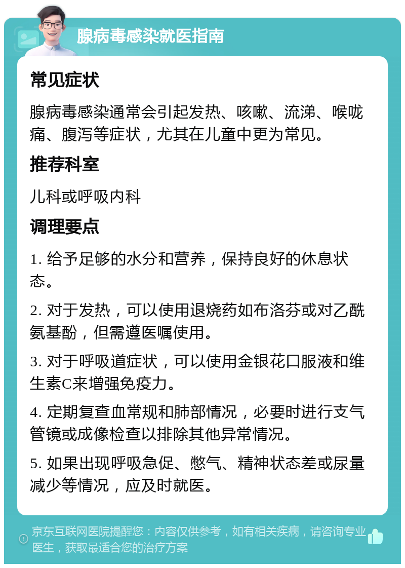 腺病毒感染就医指南 常见症状 腺病毒感染通常会引起发热、咳嗽、流涕、喉咙痛、腹泻等症状，尤其在儿童中更为常见。 推荐科室 儿科或呼吸内科 调理要点 1. 给予足够的水分和营养，保持良好的休息状态。 2. 对于发热，可以使用退烧药如布洛芬或对乙酰氨基酚，但需遵医嘱使用。 3. 对于呼吸道症状，可以使用金银花口服液和维生素C来增强免疫力。 4. 定期复查血常规和肺部情况，必要时进行支气管镜或成像检查以排除其他异常情况。 5. 如果出现呼吸急促、憋气、精神状态差或尿量减少等情况，应及时就医。