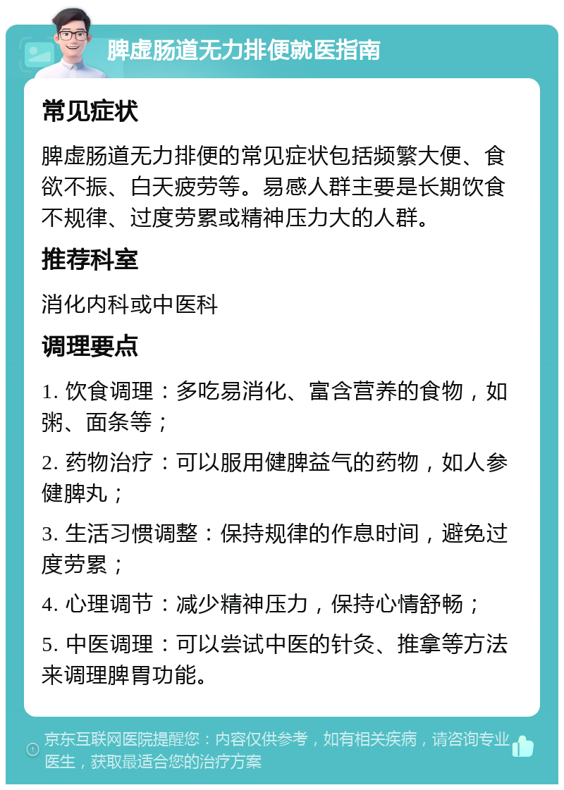 脾虚肠道无力排便就医指南 常见症状 脾虚肠道无力排便的常见症状包括频繁大便、食欲不振、白天疲劳等。易感人群主要是长期饮食不规律、过度劳累或精神压力大的人群。 推荐科室 消化内科或中医科 调理要点 1. 饮食调理：多吃易消化、富含营养的食物，如粥、面条等； 2. 药物治疗：可以服用健脾益气的药物，如人参健脾丸； 3. 生活习惯调整：保持规律的作息时间，避免过度劳累； 4. 心理调节：减少精神压力，保持心情舒畅； 5. 中医调理：可以尝试中医的针灸、推拿等方法来调理脾胃功能。