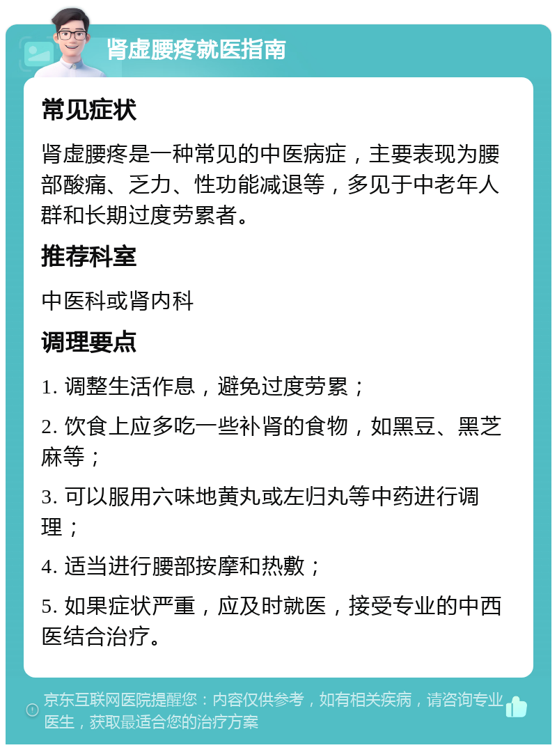 肾虚腰疼就医指南 常见症状 肾虚腰疼是一种常见的中医病症，主要表现为腰部酸痛、乏力、性功能减退等，多见于中老年人群和长期过度劳累者。 推荐科室 中医科或肾内科 调理要点 1. 调整生活作息，避免过度劳累； 2. 饮食上应多吃一些补肾的食物，如黑豆、黑芝麻等； 3. 可以服用六味地黄丸或左归丸等中药进行调理； 4. 适当进行腰部按摩和热敷； 5. 如果症状严重，应及时就医，接受专业的中西医结合治疗。