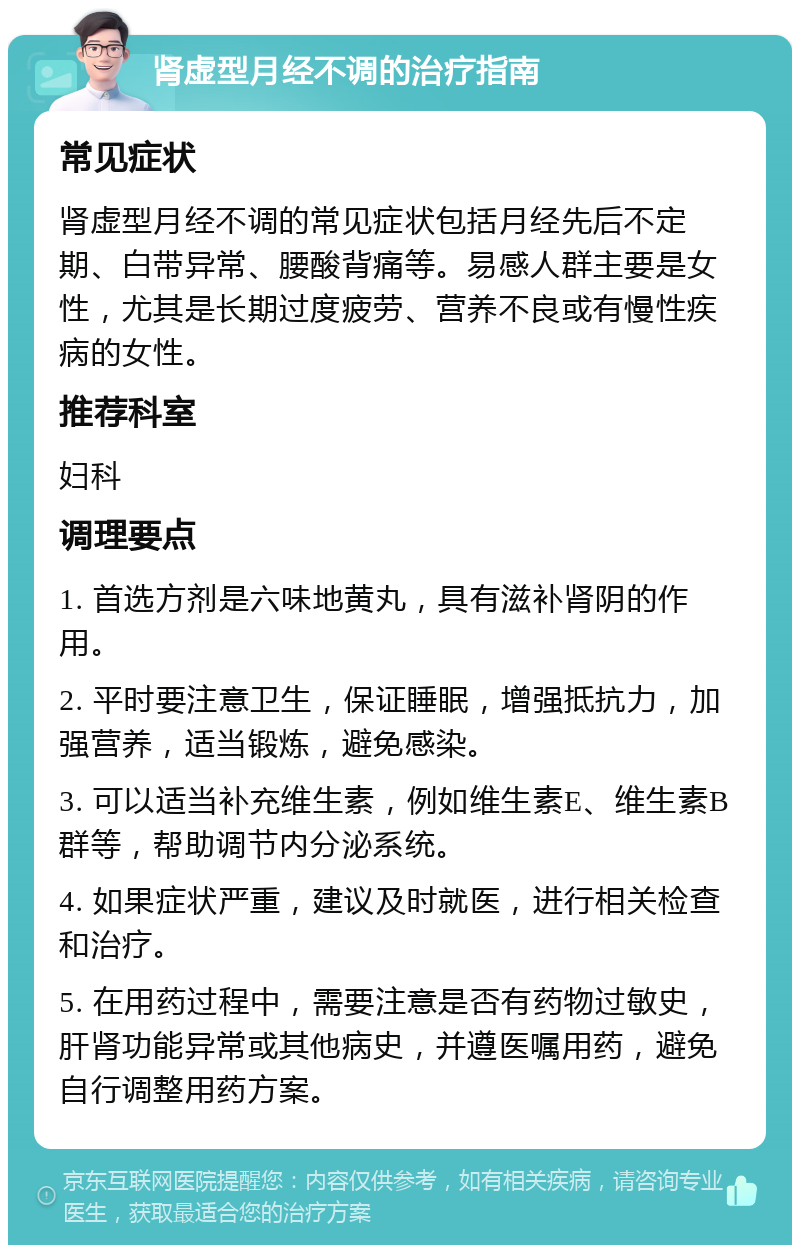 肾虚型月经不调的治疗指南 常见症状 肾虚型月经不调的常见症状包括月经先后不定期、白带异常、腰酸背痛等。易感人群主要是女性，尤其是长期过度疲劳、营养不良或有慢性疾病的女性。 推荐科室 妇科 调理要点 1. 首选方剂是六味地黄丸，具有滋补肾阴的作用。 2. 平时要注意卫生，保证睡眠，增强抵抗力，加强营养，适当锻炼，避免感染。 3. 可以适当补充维生素，例如维生素E、维生素B群等，帮助调节内分泌系统。 4. 如果症状严重，建议及时就医，进行相关检查和治疗。 5. 在用药过程中，需要注意是否有药物过敏史，肝肾功能异常或其他病史，并遵医嘱用药，避免自行调整用药方案。