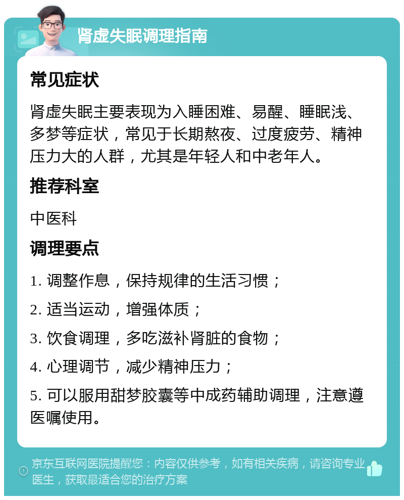 肾虚失眠调理指南 常见症状 肾虚失眠主要表现为入睡困难、易醒、睡眠浅、多梦等症状，常见于长期熬夜、过度疲劳、精神压力大的人群，尤其是年轻人和中老年人。 推荐科室 中医科 调理要点 1. 调整作息，保持规律的生活习惯； 2. 适当运动，增强体质； 3. 饮食调理，多吃滋补肾脏的食物； 4. 心理调节，减少精神压力； 5. 可以服用甜梦胶囊等中成药辅助调理，注意遵医嘱使用。