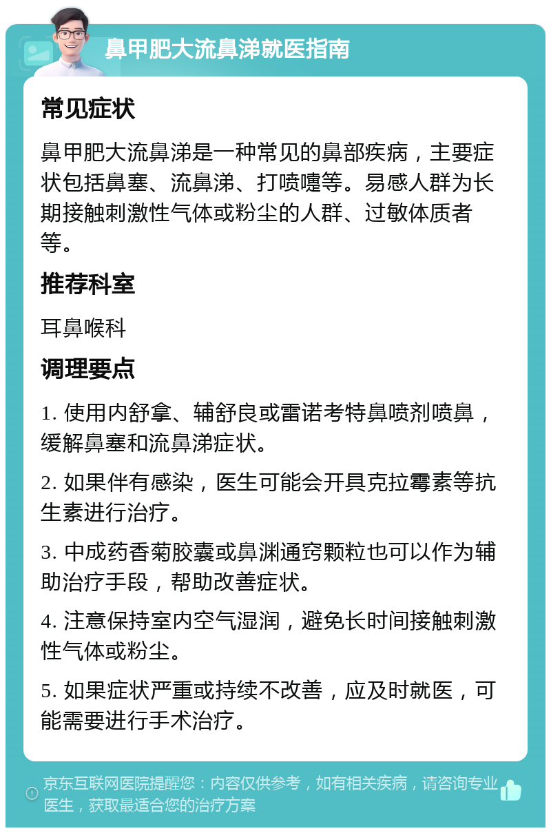 鼻甲肥大流鼻涕就医指南 常见症状 鼻甲肥大流鼻涕是一种常见的鼻部疾病，主要症状包括鼻塞、流鼻涕、打喷嚏等。易感人群为长期接触刺激性气体或粉尘的人群、过敏体质者等。 推荐科室 耳鼻喉科 调理要点 1. 使用内舒拿、辅舒良或雷诺考特鼻喷剂喷鼻，缓解鼻塞和流鼻涕症状。 2. 如果伴有感染，医生可能会开具克拉霉素等抗生素进行治疗。 3. 中成药香菊胶囊或鼻渊通窍颗粒也可以作为辅助治疗手段，帮助改善症状。 4. 注意保持室内空气湿润，避免长时间接触刺激性气体或粉尘。 5. 如果症状严重或持续不改善，应及时就医，可能需要进行手术治疗。