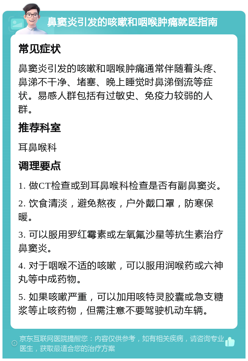 鼻窦炎引发的咳嗽和咽喉肿痛就医指南 常见症状 鼻窦炎引发的咳嗽和咽喉肿痛通常伴随着头疼、鼻涕不干净、堵塞、晚上睡觉时鼻涕倒流等症状。易感人群包括有过敏史、免疫力较弱的人群。 推荐科室 耳鼻喉科 调理要点 1. 做CT检查或到耳鼻喉科检查是否有副鼻窦炎。 2. 饮食清淡，避免熬夜，户外戴口罩，防寒保暖。 3. 可以服用罗红霉素或左氧氟沙星等抗生素治疗鼻窦炎。 4. 对于咽喉不适的咳嗽，可以服用润喉药或六神丸等中成药物。 5. 如果咳嗽严重，可以加用咳特灵胶囊或急支糖浆等止咳药物，但需注意不要驾驶机动车辆。