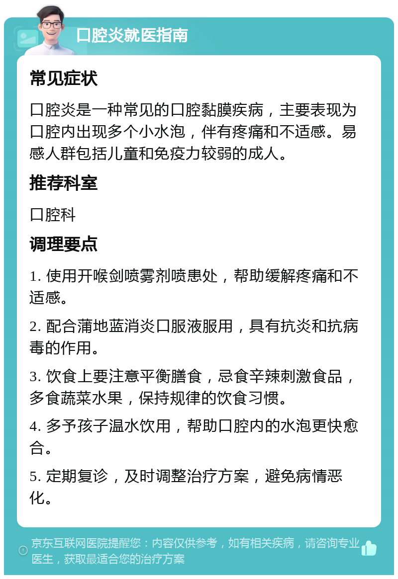 口腔炎就医指南 常见症状 口腔炎是一种常见的口腔黏膜疾病，主要表现为口腔内出现多个小水泡，伴有疼痛和不适感。易感人群包括儿童和免疫力较弱的成人。 推荐科室 口腔科 调理要点 1. 使用开喉剑喷雾剂喷患处，帮助缓解疼痛和不适感。 2. 配合蒲地蓝消炎口服液服用，具有抗炎和抗病毒的作用。 3. 饮食上要注意平衡膳食，忌食辛辣刺激食品，多食蔬菜水果，保持规律的饮食习惯。 4. 多予孩子温水饮用，帮助口腔内的水泡更快愈合。 5. 定期复诊，及时调整治疗方案，避免病情恶化。