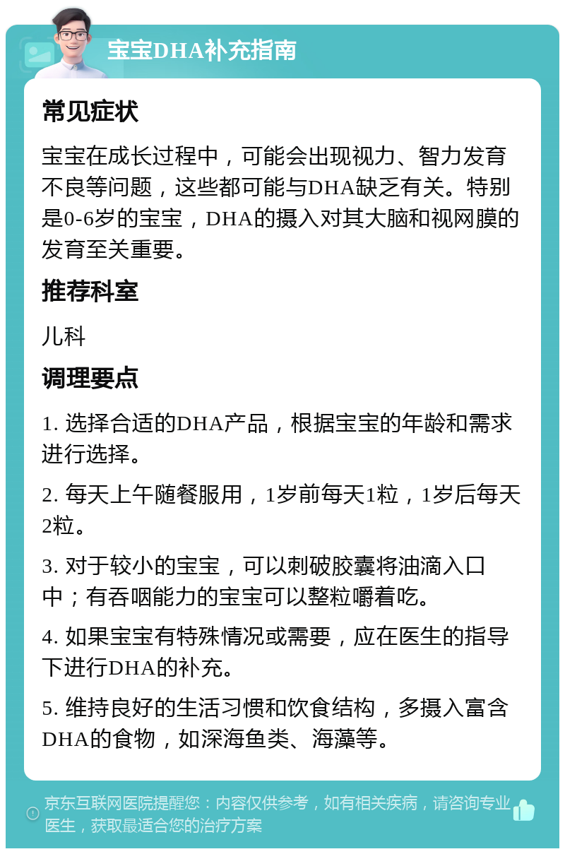 宝宝DHA补充指南 常见症状 宝宝在成长过程中，可能会出现视力、智力发育不良等问题，这些都可能与DHA缺乏有关。特别是0-6岁的宝宝，DHA的摄入对其大脑和视网膜的发育至关重要。 推荐科室 儿科 调理要点 1. 选择合适的DHA产品，根据宝宝的年龄和需求进行选择。 2. 每天上午随餐服用，1岁前每天1粒，1岁后每天2粒。 3. 对于较小的宝宝，可以刺破胶囊将油滴入口中；有吞咽能力的宝宝可以整粒嚼着吃。 4. 如果宝宝有特殊情况或需要，应在医生的指导下进行DHA的补充。 5. 维持良好的生活习惯和饮食结构，多摄入富含DHA的食物，如深海鱼类、海藻等。