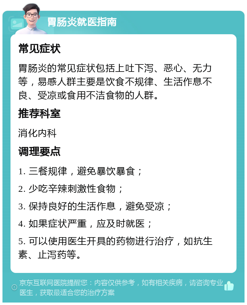 胃肠炎就医指南 常见症状 胃肠炎的常见症状包括上吐下泻、恶心、无力等，易感人群主要是饮食不规律、生活作息不良、受凉或食用不洁食物的人群。 推荐科室 消化内科 调理要点 1. 三餐规律，避免暴饮暴食； 2. 少吃辛辣刺激性食物； 3. 保持良好的生活作息，避免受凉； 4. 如果症状严重，应及时就医； 5. 可以使用医生开具的药物进行治疗，如抗生素、止泻药等。