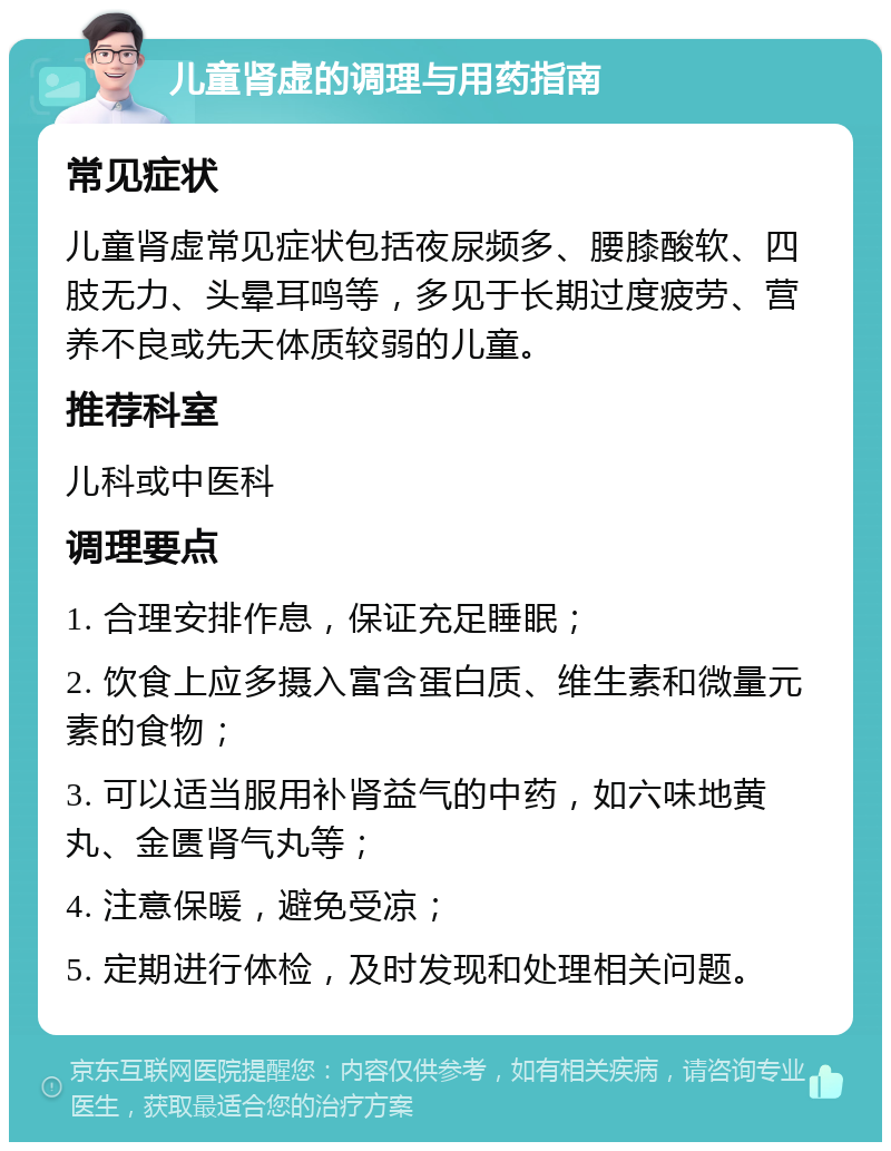 儿童肾虚的调理与用药指南 常见症状 儿童肾虚常见症状包括夜尿频多、腰膝酸软、四肢无力、头晕耳鸣等，多见于长期过度疲劳、营养不良或先天体质较弱的儿童。 推荐科室 儿科或中医科 调理要点 1. 合理安排作息，保证充足睡眠； 2. 饮食上应多摄入富含蛋白质、维生素和微量元素的食物； 3. 可以适当服用补肾益气的中药，如六味地黄丸、金匮肾气丸等； 4. 注意保暖，避免受凉； 5. 定期进行体检，及时发现和处理相关问题。